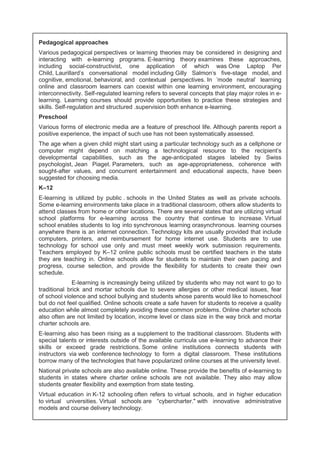Pedagogical approaches 
Various pedagogical perspectives or learning theories may be considered in designing and 
interacting with e-learning programs. E-learning theory examines these approaches, 
including social-constructivist, one application of which was One Laptop Per 
Child, Laurillard's conversational model including Gilly Salmon's five-stage model, and 
cognitive, emotional, behavioral, and contextual perspectives. In 'mode neutral' learning 
online and classroom learners can coexist within one learning environment, encouraging 
interconnectivity. Self-regulated learning refers to several concepts that play major roles in e-learning. 
Learning courses should provide opportunities to practice these strategies and 
skills. Self-regulation and structured .supervision both enhance e-learning. 
Preschool 
Various forms of electronic media are a feature of preschool life. Although parents report a 
positive experience, the impact of such use has not been systematically assessed. 
The age when a given child might start using a particular technology such as a cellphone or 
computer might depend on matching a technological resource to the recipient's 
developmental capabilities, such as the age-anticipated stages labeled by Swiss 
psychologist, Jean Piaget. Parameters, such as age-appropriateness, coherence with 
sought-after values, and concurrent entertainment and educational aspects, have been 
suggested for choosing media. 
K–12 
E-learning is utilized by public . schools in the United States as well as private schools. 
Some e-learning environments take place in a traditional classroom, others allow students to 
attend classes from home or other locations. There are several states that are utilizing virtual 
school platforms for e-learning across the country that continue to increase. Virtual 
school enables students to log into synchronous learning orasynchronous. learning courses 
anywhere there is an internet connection. Technology kits are usually provided that include 
computers, printers, and reimbursement for home internet use. Students are to use 
technology for school use only and must meet weekly work submission requirements. 
Teachers employed by K–12 online public schools must be certified teachers in the state 
they are teaching in. Online schools allow for students to maintain their own pacing and 
progress, course selection, and provide the flexibility for students to create their own 
schedule. 
E-learning is increasingly being utilized by students who may not want to go to 
traditional brick and mortar schools due to severe allergies or other medical issues, fear 
of school violence and school bullying and students whose parents would like to homeschool 
but do not feel qualified. Online schools create a safe haven for students to receive a quality 
education while almost completely avoiding these common problems. Online charter schools 
also often are not limited by location, income level or class size in the way brick and mortar 
charter schools are. 
E-learning also has been rising as a supplement to the traditional classroom. Students with 
special talents or interests outside of the available curricula use e-learning to advance their 
skills or exceed grade restrictions. Some online institutions connects students with 
instructors via web conference technology to form a digital classroom. These institutions 
borrow many of the technologies that have popularized online courses at the university level. 
National private schools are also available online. These provide the benefits of e-learning to 
students in states where charter online schools are not available. They also may allow 
students greater flexibility and exemption from state testing. 
Virtual education in K-12 schooling often refers to virtual schools, and in higher education 
to virtual universities. Virtual schools are “cybercharter." with innovative administrative 
models and course delivery technology. 
 