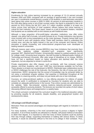 Higher education 
Enrollments for fully online learning increased by an average of 12–14 percent annually 
between 2004 and 2009, compared with an average of approximately 2 per cent increase 
per year in enrollments overall.Almost a quarter of all students in post-secondary education 
were taking fully online courses in 2008. In 2009, 44 percent of post-secondary students in 
the USA were taking some or all of their courses online, this figure is projected to rise to 81 
percent by 2014. During the fall 2011 term, 6.7 million students enrolled in at least one 
online course. Over two-thirds of chief academic officers believe that online learning is 
critical for their institution. The Sloan report, based on a poll of academic leaders, indicated 
that students are as satisfied with on-line classes as with traditional ones. 
Although a large proportion of for-profit higher education institutions now offer online 
classes, only about half of private, non-profit schools do so. Private institutions may become 
more involved with on-line presentations as the costs decrease. Properly trained staff must 
also be hired to work with students online. These staff members need to understand the 
content area, and also be highly trained in the use of the computer and Internet. Online 
education is rapidly increasing, and online doctoral programs have even developed at 
leading research universities. 
Although massive open online courses (MOOCs) may have limitations that preclude them 
from fully replacing college education,] such programs have significantly 
expanded. MIT, Stanford and Princeton .Universityoffer classes to a global audience, but not 
for college credit. University-level programs, like edX founded by Massachusetts Institute of 
Technology and Harvard University, offer wide range of disciplines at no charge. MOOCs 
have not had a significant impact on higher education and declined after the initial 
expansion, but are expected to remain in some form. 
Private organizations also offer classes, such as Udacity, with free computer science 
classes, and Khan Academy, with over 3,900 free micro-lectures available via YouTube. 
There already is at least one counterstream to MOOC; Distributed open collaborative course 
or DOCC challenges the role of the Instructor, the hierarchy, the role of money and role of 
massiveness. DOCC recognizes that the pursuit of knowledge may be achieved better by 
not using a centralized singular syllabus, that expertise is distributed throughout all the 
participants in a learning activity, and does not just reside with one or two individuals. 
Coursera, an online-enrollment platform, is now offering education for millions of people 
around the world. A certification is consigned by Coursera for students who are able to 
complete an adequate performance in the course. Free online courses are administered by 
the website- fields like computer science, medicine, networks and social sciences are 
accessibly offered to pursuing students. The lectures are recorded into series of short videos 
discussing different topics and assignments in a weekly basis. 
This virtual curriculum complement the curriculum taught in the traditional education setting 
by providing equality for all students, despite disability, and geographical location and 
socioeconomic status. 
. 
Advantages and disadvantages 
Motivation There are several advantages and disadvantages with regards to motivation in e-learning. 
For many students, e-learning is the most convenient way to pursue a degree in higher 
education. A lot of these students are attracted to a flexible, self-paced method of education 
to attain their degree. It is important to note that many of these students could be working 
their way through college, supporting themselves or battling with serious illness. To these 
students, it would be extremely difficult to find time to fit college in their schedule. Thus, 
 