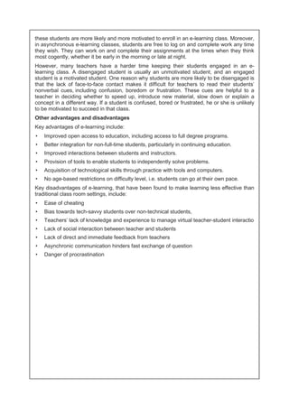 these students are more likely and more motivated to enroll in an e-learning class. Moreover, 
in asynchronous e-learning classes, students are free to log on and complete work any time 
they wish. They can work on and complete their assignments at the times when they think 
most cogently, whether it be early in the morning or late at night. 
However, many teachers have a harder time keeping their students engaged in an e-learning 
class. A disengaged student is usually an unmotivated student, and an engaged 
student is a motivated student. One reason why students are more likely to be disengaged is 
that the lack of face-to-face contact makes it difficult for teachers to read their students' 
nonverbal cues, including confusion, boredom or frustration. These cues are helpful to a 
teacher in deciding whether to speed up, introduce new material, slow down or explain a 
concept in a different way. If a student is confused, bored or frustrated, he or she is unlikely 
to be motivated to succeed in that class. 
Other advantages and disadvantages 
Key advantages of e-learning include: 
• Improved open access to education, including access to full degree programs. 
• Better integration for non-full-time students, particularly in continuing education. 
• Improved interactions between students and instructors. 
• Provision of tools to enable students to independently solve problems. 
• Acquisition of technological skills through practice with tools and computers. 
• No age-based restrictions on difficulty level, i.e. students can go at their own pace. 
Key disadvantages of e-learning, that have been found to make learning less effective than 
traditional class room settings, include: 
• Ease of cheating 
• Bias towards tech-savvy students over non-technical students, 
• Teachers' lack of knowledge and experience to manage virtual teacher-student interactio 
• Lack of social interaction between teacher and students 
• Lack of direct and immediate feedback from teachers 
• Asynchronic communication hinders fast exchange of question 
• Danger of procrastination 
 