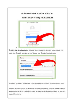 HOW TO CREATE A GMAIL ACCOUNT 
Part 1 of 2: Creating Your Account 
• 
1.Open the Gmail website. Click the blue “Create an account” button below the 
login box. This will take you to the “Create your Google Account” page. 
2.Come up with a username. Your username will become your new Gmail email 
address. Have a backup or two handy in case your desired name is already taken. If 
your username is not available, you will be given several related options, or you can 
try a different one. 
 