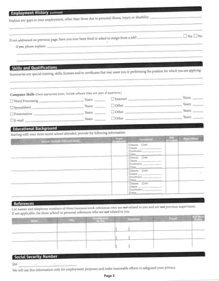 Explain any gaps in your employment, other than those due to personal illness' injury or disability' 
Ive. Ixo 
Ifnot addressed on Previous Page, have you ever been fired or asked to resign from a job?""""""' 
Ifyes, please exPlain: 
ficatesthatmayassistyouinperformingthepositionforwhichyouareapp1ying: 
Computer Skills (Check appropriate boxes' Inctude software tittes and years of experience.) 
I Word Processing Years: E Internet 
Years: 
Years: 
Years: 
[-l Soreadsheet 
E Presentation 
DE-mail 
I other 
E Other 
D Other 
Years: 
Years: 
Years: 
Years: 
school attended, the following information. 
List names and telePhone 
Ifnot applicable, list three 
numbers of three business/work references who are 
school or personal references who are notrelatedto 
not reated to you and are not previous supervlsors' 
you. 
SS# 
We will use this information efforts to safeguard your privacy. 
only for employment purposes and make reasonable 
Page 3 
 