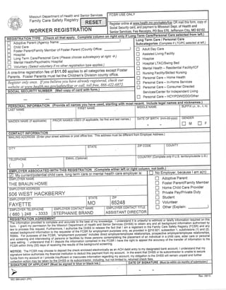 ,$#ffi) 
,i*l*P..,ti 
' Q.:l:14 ' 
Senior Services 
IIF,E!---E] s form' coPY oi 
Missouri Department of Health and 
Family Care SafetY RegistrY 
WORKER REGISTRATION 
So.iai Secu rity cail;nO payrnent to Missouri Dept' of Ht^1lth 
-'.1d^ -- P0 Box 570, Jefferson CitY, M0 6510^2^' 
column on right 
Long Term Care / Personal Care 
Subiateqories (Complete if LTC/PC selected at left ) 
tr 
tr 
tr 
tr 
D 
tr 
Adoptive Parent (AgencY Name: 
Child Care 
Foster ParenVFamily Member of Foster Parent (County Office: 
Hospital 
f-oni i"r, Care/Personal Care (P/ease choose subcategory at right )') 
Menlal Health/Psychiatric Hospital 
if no other registration type applies') 
-) 
E Adult Day Care 
n Assisted Living FacilitY 
n Hospice 
n Hospital LTAC/Swing Bed 
fl Mental Health - Residential Facility/lCF 
E Nursing Facility/Skilled Nursing 
n Personal Care - Home Health 
n Personal Care - ln-Home Services 
n Personal Care - Consumer Directed 
Services/Center for lndependent Living 
n Personal Care - HCY/PDWDDD/Other 
R one-time registration fee of $11.00 applies to all categories except Foster 
Parents.FosterParentsmustlisttheChildren,sDivisioncountyoffice. 
@lready register-ed, c.heck our 
Register onlY once. 'ii ,nn ,nu/.rofen/fcsr or call, toll free, 866-722 ilZ 
il copy oi card with form 
X (Jr., Sr., ll, lll) 
, list first and last names, 
uCuPNt tIf nAtC/ fI IrNrrF'.O/nRrvMrAA TI IrOvNr! st office box' This address mtiai 5E aiii6r;il6 ployer Address.) 
PHONE 
) 
eittrer tett or right column, not both. 
No Emplover, because I am 
ialchild care term care or mental health care em 
Adoptive Parent 
Foster Parent/FamilY Member 
Home Child Care Provider 
Private Pay/Private DutY 
Student 
Volunteer 
Other (Explain: ) 
tr 
T 
tr 
tr 
T 
tr 
f, 
THE BRAUN HOME 
506 WEST HACKBERRY 
FAYETTE 
660)248 -3333 STEPHANIE BRAND ASSISTANT DIRECTOR 
raw to process this request. Furrhermore, r authorize '+^,it 
jr?ji,:?:"^,lj^t11.T:: l1T iJ'"9:jr::'iltli,ltTl' :,il:":;:'.',,.xxg;'d1}J::rt[:11?ii 
iil,:r1:ffiL'Jlsoliffili'iliSii[%"d,[i:?"JifiJ i:##t:;tiq,"]::i+1ryfl***t.::;:t',*:"'*:'10 e21' subsection 1' subdivisions (1) and (2)' 
.emptoyment RSMo. For purposes of the FCSR, 
prrpoi*'; incrrJdi direct 
"rpiov-oLrpioyee'relationship!' 
prospective employer/employee relationships' 
and screening and interviewing of persons or facitities.iy-tnor. i.rsgnr *nt.rpriting tnl piacement ot an.indiviouat in a child care, elder care or personal 
care setting. I understand thal if I dispute the informati-o'n 
"".trii.r"o 
in the FCSR r'-na-re tnJ rignt to appeal the accuracy of the transfer of information to the 
FEsn *iini" thirty (30) days of receiving the results of the background screening. 
NOTIGE: The FCSR may choose to deposit the check enclosed etectronically as an ACH debit entry to my designated bank account' I understand that my 
signature berow authorize. il-r''";iLri;'tiiution to o"o,:ll!la1il"::::':fl3::::, :lt:?:l.,:I51 3"tli:;15#i,'#:':JffiXXffi ffi"?" ;J?1il,:ffi;:#jilff];;|jffi ;;"1";1"".r,.r**.,e inroimation resarding my account, mv obrisationlo the DHSS will remain unpaid and rurther 
nnrcniinnactionmavnetarenovin"oHssoritssubcontractor,including,butnotlimitedto,r9t-tllrfe9.9lEci-f.e-e-s.'.-- ---.-----".--.--.----------'--'- 
ust be siqned in blue o1 
Rev.09/13 
 