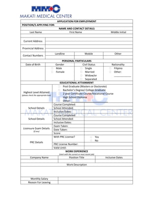 APPLICATION FOR EMPLOYMENT
POSITION/S APPLYING FOR:
NAME AND CONTACT DETAILS
Last Name First Name Middle Initial
Current Address
Provincial Address
Contact Numbers
Landline Mobile Other
PERSONAL PARTICULARS
Date of Birth Gender Civil Status Nationality
 Male
 Female
 Single
 Married
 Widow/er
 Separated
 Filipino
 Other:
____________
EDUCATIONAL ATTAINMENT
Highest Level Attained
(please check the appropriate box)
 Post Graduate (Masters or Doctorate)
 Bachelor’s Degree/ College Graduate
 2 year Certificate Course/Vocational Course
 High School Diploma
 Other: __________________________
School Details
Course Completed:
School Attended:
Inclusive Dates:
School Details
Course Completed:
School Attended:
Inclusive Dates:
Licensure Exam Details
(if any)
Exam Taken:
Date Taken:
Score:
PRC Details
With PRC License?  Yes
 No
PRC License Number:
Valid Until:
WORK EXPERIENCE
(start with the current or most recent job)
Company Name Position Title Inclusive Dates
Work Description
Monthly Salary
Reason For Leaving
 