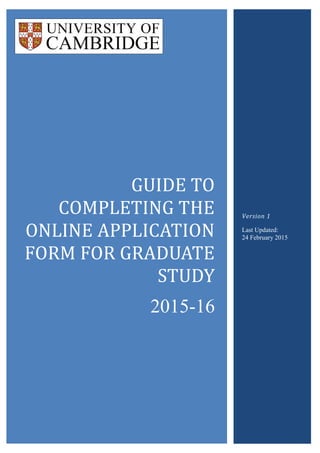 GUIDE TO
COMPLETING THE
ONLINE APPLICATION
FORM FOR GRADUATE
STUDY
2015-16
Version 1
Last Updated:
24 February 2015
 