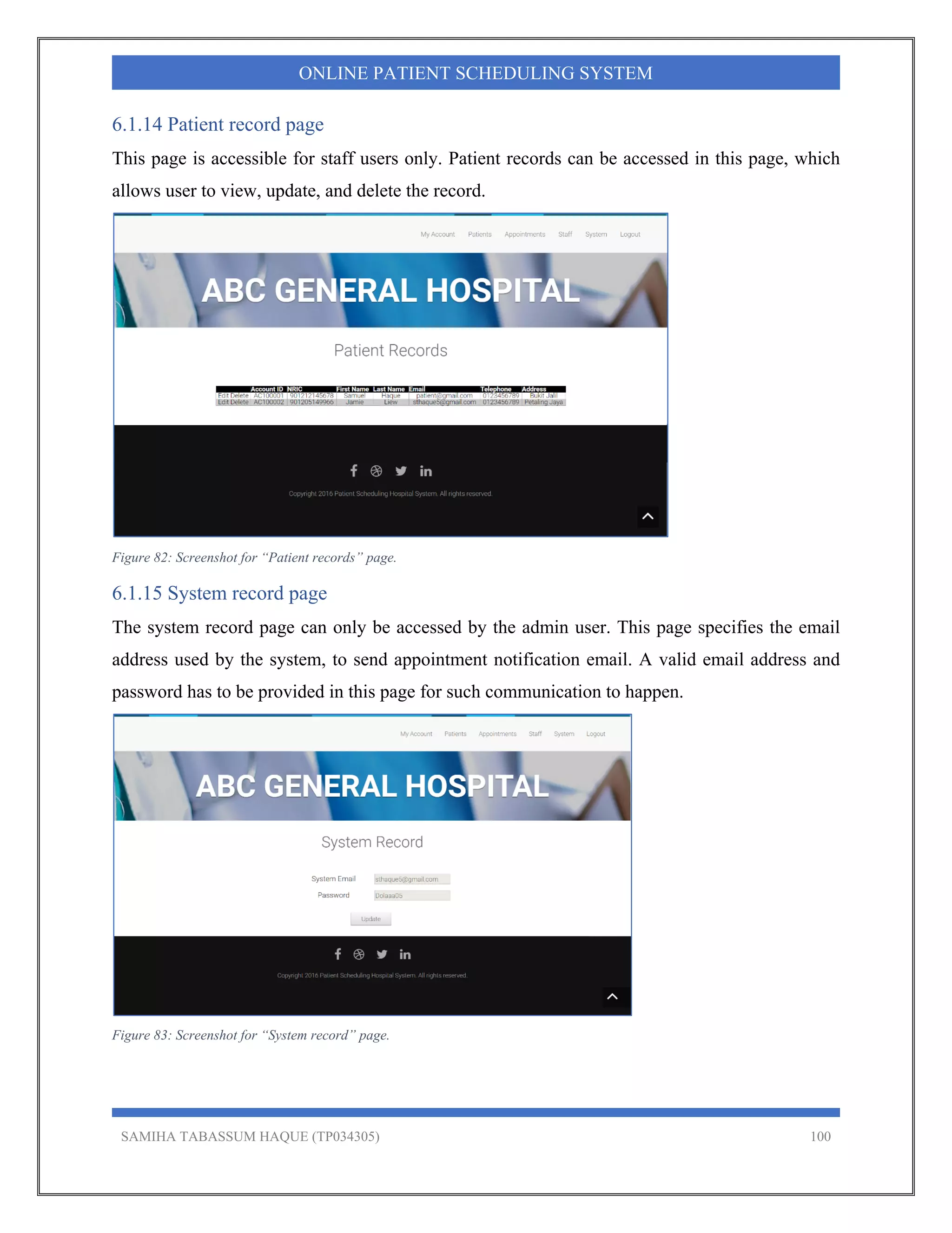 SAMIHA TABASSUM HAQUE (TP034305) 100
ONLINE PATIENT SCHEDULING SYSTEM
6.1.14 Patient record page
This page is accessible for staff users only. Patient records can be accessed in this page, which
allows user to view, update, and delete the record.
Figure 82: Screenshot for “Patient records” page.
6.1.15 System record page
The system record page can only be accessed by the admin user. This page specifies the email
address used by the system, to send appointment notification email. A valid email address and
password has to be provided in this page for such communication to happen.
Figure 83: Screenshot for “System record” page.
 