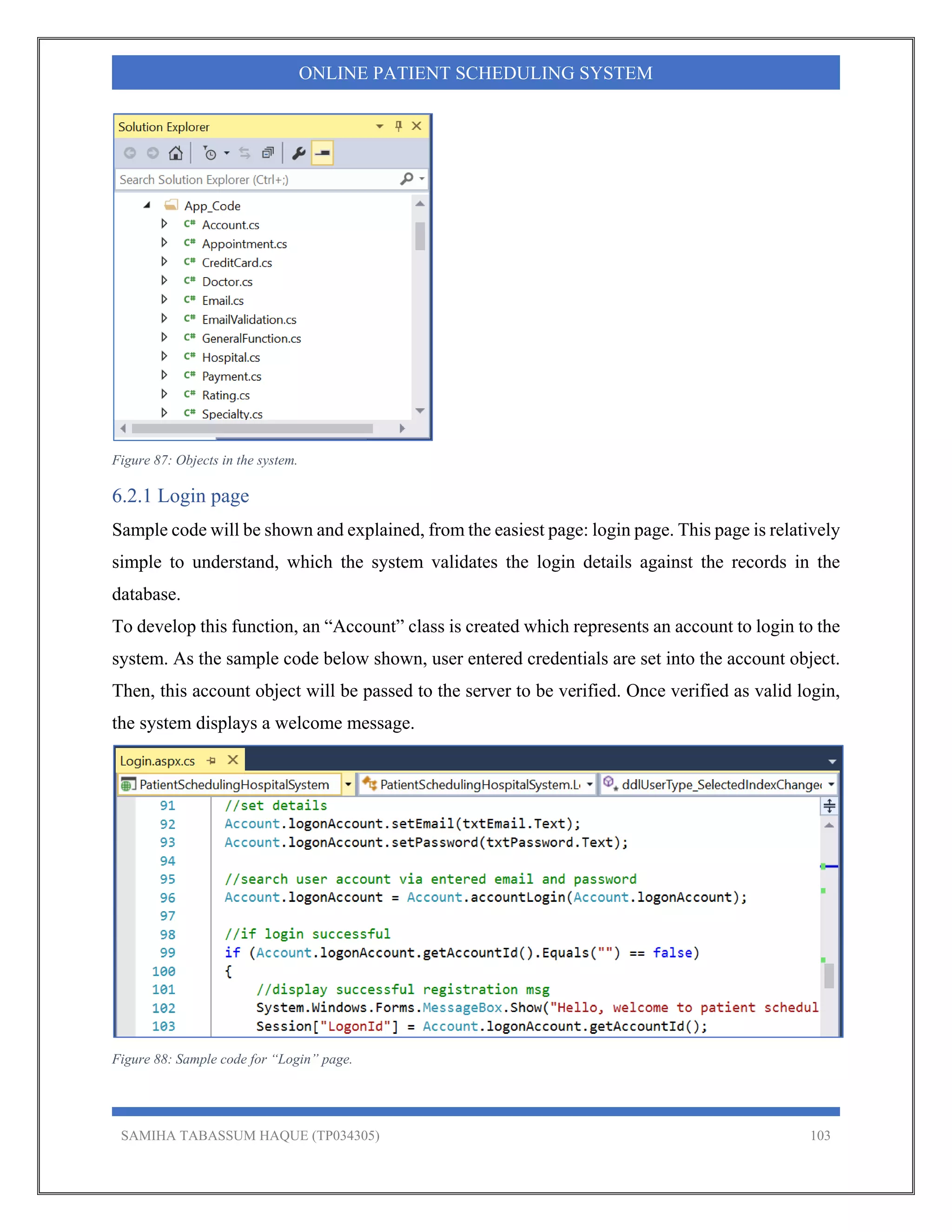 SAMIHA TABASSUM HAQUE (TP034305) 103
ONLINE PATIENT SCHEDULING SYSTEM
Figure 87: Objects in the system.
6.2.1 Login page
Sample code will be shown and explained, from the easiest page: login page. This page is relatively
simple to understand, which the system validates the login details against the records in the
database.
To develop this function, an “Account” class is created which represents an account to login to the
system. As the sample code below shown, user entered credentials are set into the account object.
Then, this account object will be passed to the server to be verified. Once verified as valid login,
the system displays a welcome message.
Figure 88: Sample code for “Login” page.
 