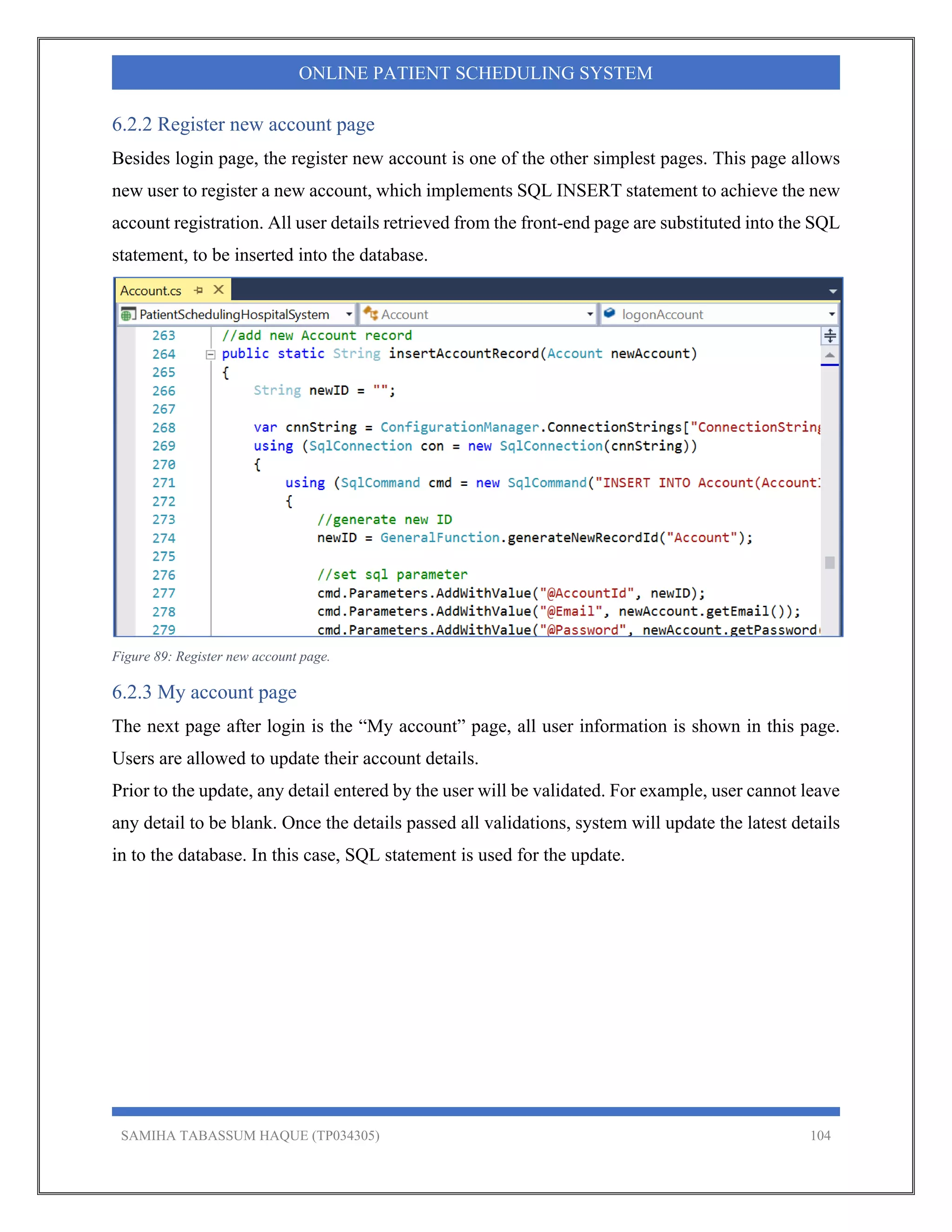 SAMIHA TABASSUM HAQUE (TP034305) 104
ONLINE PATIENT SCHEDULING SYSTEM
6.2.2 Register new account page
Besides login page, the register new account is one of the other simplest pages. This page allows
new user to register a new account, which implements SQL INSERT statement to achieve the new
account registration. All user details retrieved from the front-end page are substituted into the SQL
statement, to be inserted into the database.
Figure 89: Register new account page.
6.2.3 My account page
The next page after login is the “My account” page, all user information is shown in this page.
Users are allowed to update their account details.
Prior to the update, any detail entered by the user will be validated. For example, user cannot leave
any detail to be blank. Once the details passed all validations, system will update the latest details
in to the database. In this case, SQL statement is used for the update.
 