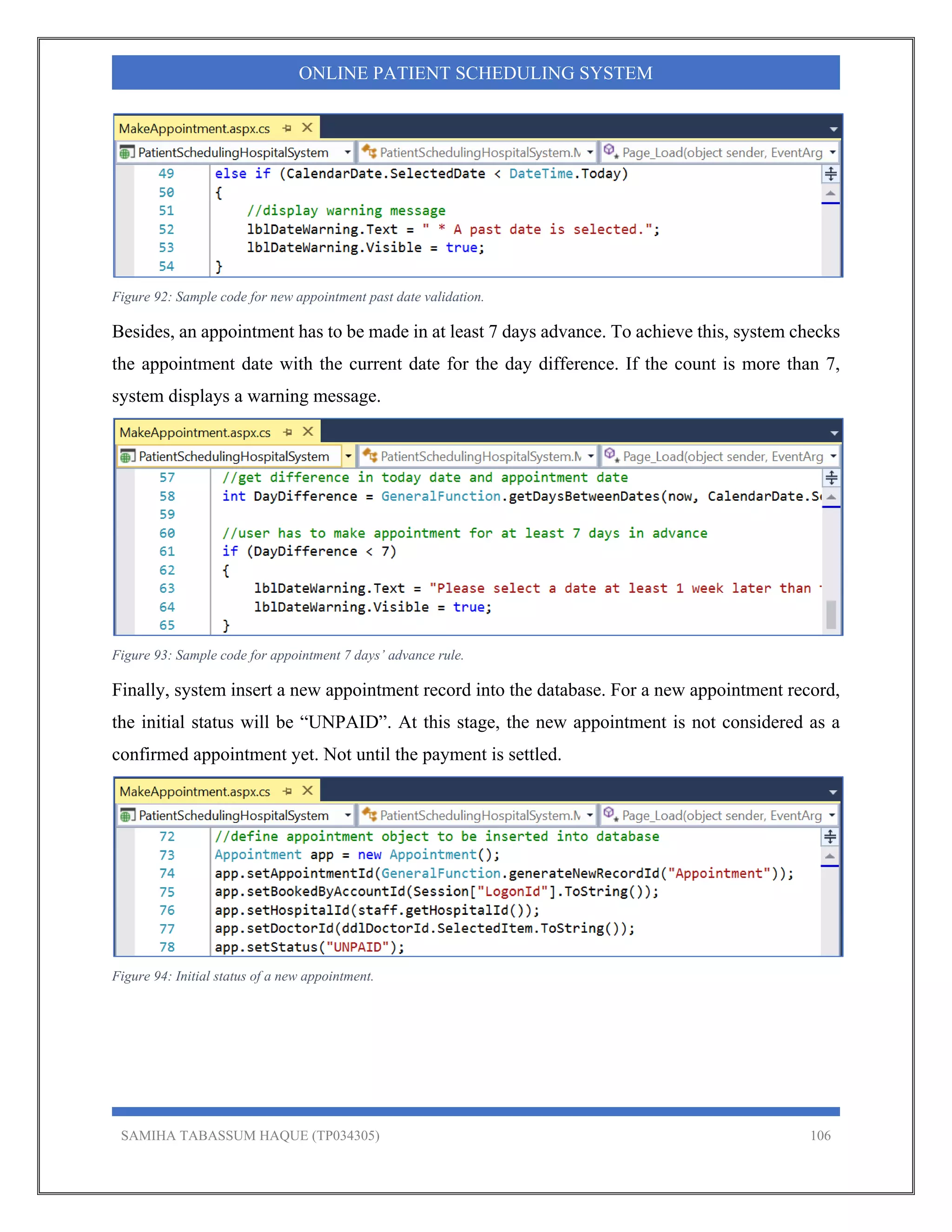 SAMIHA TABASSUM HAQUE (TP034305) 106
ONLINE PATIENT SCHEDULING SYSTEM
Figure 92: Sample code for new appointment past date validation.
Besides, an appointment has to be made in at least 7 days advance. To achieve this, system checks
the appointment date with the current date for the day difference. If the count is more than 7,
system displays a warning message.
Figure 93: Sample code for appointment 7 days’ advance rule.
Finally, system insert a new appointment record into the database. For a new appointment record,
the initial status will be “UNPAID”. At this stage, the new appointment is not considered as a
confirmed appointment yet. Not until the payment is settled.
Figure 94: Initial status of a new appointment.
 