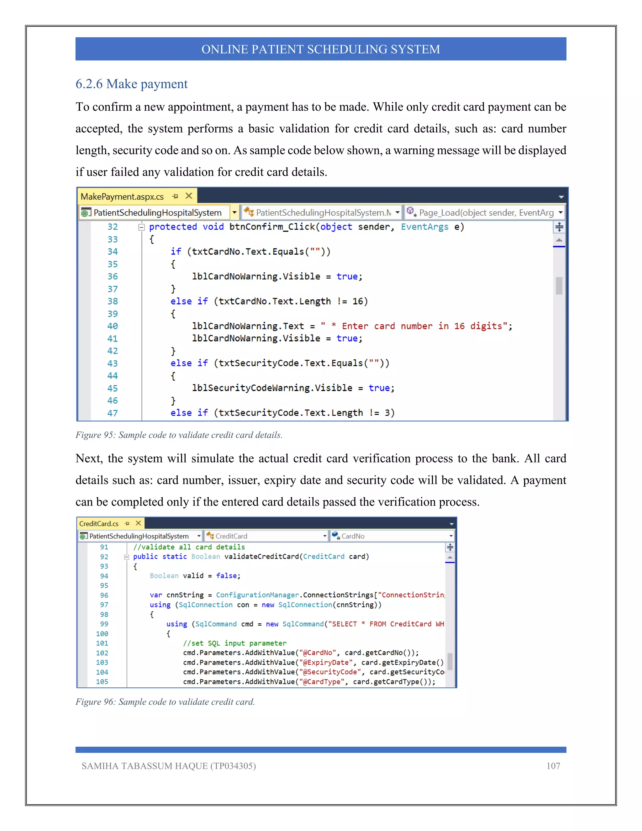 SAMIHA TABASSUM HAQUE (TP034305) 107
ONLINE PATIENT SCHEDULING SYSTEM
6.2.6 Make payment
To confirm a new appointment, a payment has to be made. While only credit card payment can be
accepted, the system performs a basic validation for credit card details, such as: card number
length, security code and so on. As sample code below shown, a warning message will be displayed
if user failed any validation for credit card details.
Figure 95: Sample code to validate credit card details.
Next, the system will simulate the actual credit card verification process to the bank. All card
details such as: card number, issuer, expiry date and security code will be validated. A payment
can be completed only if the entered card details passed the verification process.
Figure 96: Sample code to validate credit card.
 