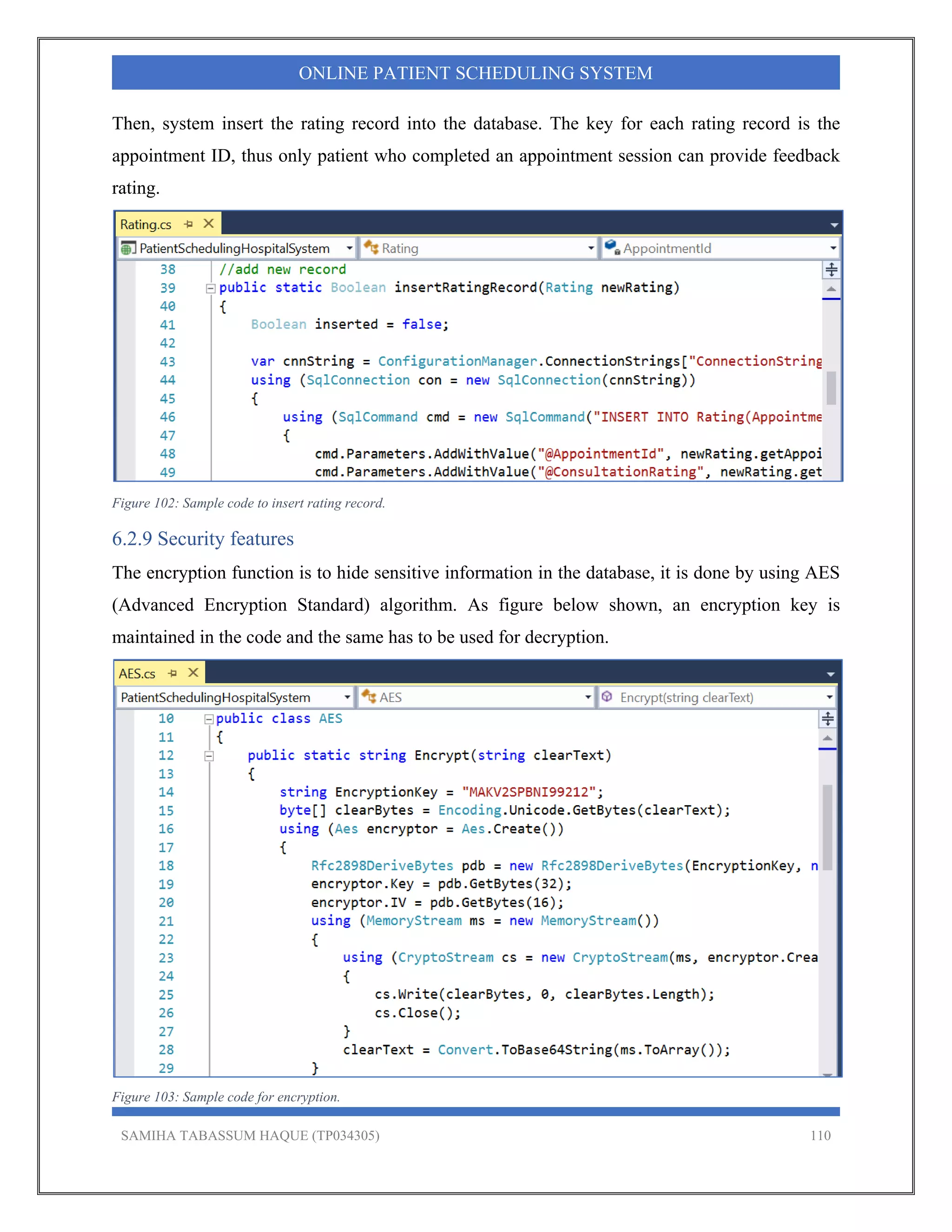 SAMIHA TABASSUM HAQUE (TP034305) 110
ONLINE PATIENT SCHEDULING SYSTEM
Then, system insert the rating record into the database. The key for each rating record is the
appointment ID, thus only patient who completed an appointment session can provide feedback
rating.
Figure 102: Sample code to insert rating record.
6.2.9 Security features
The encryption function is to hide sensitive information in the database, it is done by using AES
(Advanced Encryption Standard) algorithm. As figure below shown, an encryption key is
maintained in the code and the same has to be used for decryption.
Figure 103: Sample code for encryption.
 