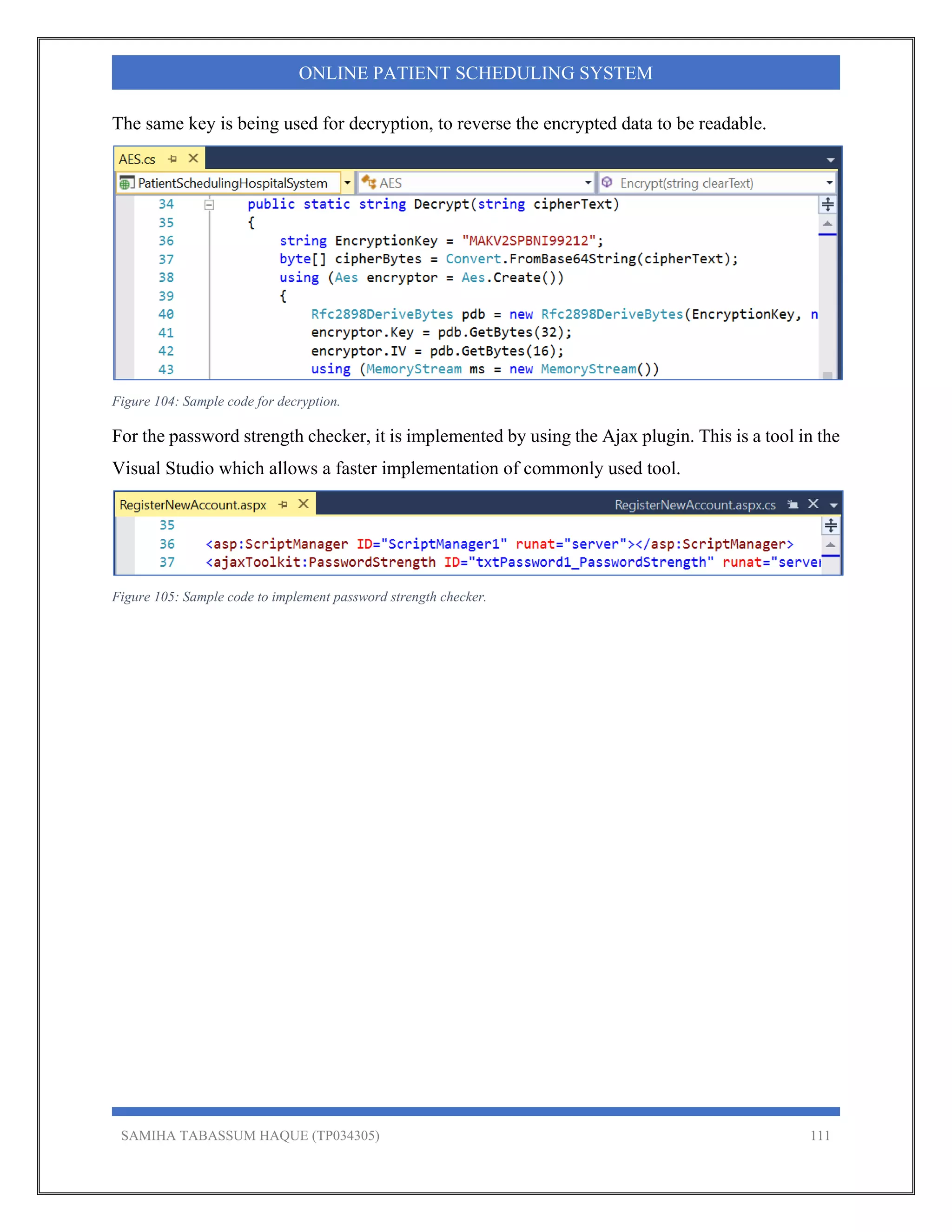 SAMIHA TABASSUM HAQUE (TP034305) 111
ONLINE PATIENT SCHEDULING SYSTEM
The same key is being used for decryption, to reverse the encrypted data to be readable.
Figure 104: Sample code for decryption.
For the password strength checker, it is implemented by using the Ajax plugin. This is a tool in the
Visual Studio which allows a faster implementation of commonly used tool.
Figure 105: Sample code to implement password strength checker.
 