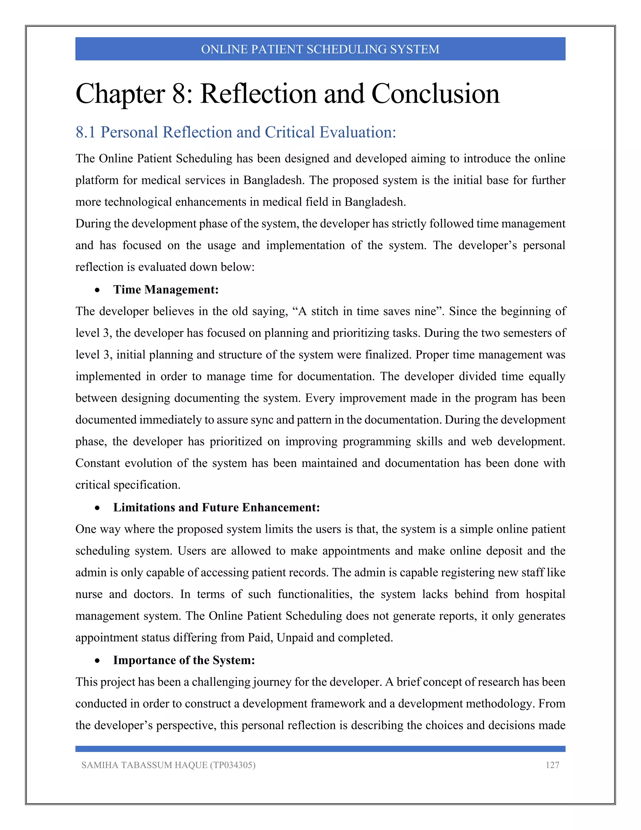 SAMIHA TABASSUM HAQUE (TP034305) 127
ONLINE PATIENT SCHEDULING SYSTEM
Chapter 8: Reflection and Conclusion
8.1 Personal Reflection and Critical Evaluation:
The Online Patient Scheduling has been designed and developed aiming to introduce the online
platform for medical services in Bangladesh. The proposed system is the initial base for further
more technological enhancements in medical field in Bangladesh.
During the development phase of the system, the developer has strictly followed time management
and has focused on the usage and implementation of the system. The developer’s personal
reflection is evaluated down below:
 Time Management:
The developer believes in the old saying, “A stitch in time saves nine”. Since the beginning of
level 3, the developer has focused on planning and prioritizing tasks. During the two semesters of
level 3, initial planning and structure of the system were finalized. Proper time management was
implemented in order to manage time for documentation. The developer divided time equally
between designing documenting the system. Every improvement made in the program has been
documented immediately to assure sync and pattern in the documentation. During the development
phase, the developer has prioritized on improving programming skills and web development.
Constant evolution of the system has been maintained and documentation has been done with
critical specification.
 Limitations and Future Enhancement:
One way where the proposed system limits the users is that, the system is a simple online patient
scheduling system. Users are allowed to make appointments and make online deposit and the
admin is only capable of accessing patient records. The admin is capable registering new staff like
nurse and doctors. In terms of such functionalities, the system lacks behind from hospital
management system. The Online Patient Scheduling does not generate reports, it only generates
appointment status differing from Paid, Unpaid and completed.
 Importance of the System:
This project has been a challenging journey for the developer. A brief concept of research has been
conducted in order to construct a development framework and a development methodology. From
the developer’s perspective, this personal reflection is describing the choices and decisions made
 