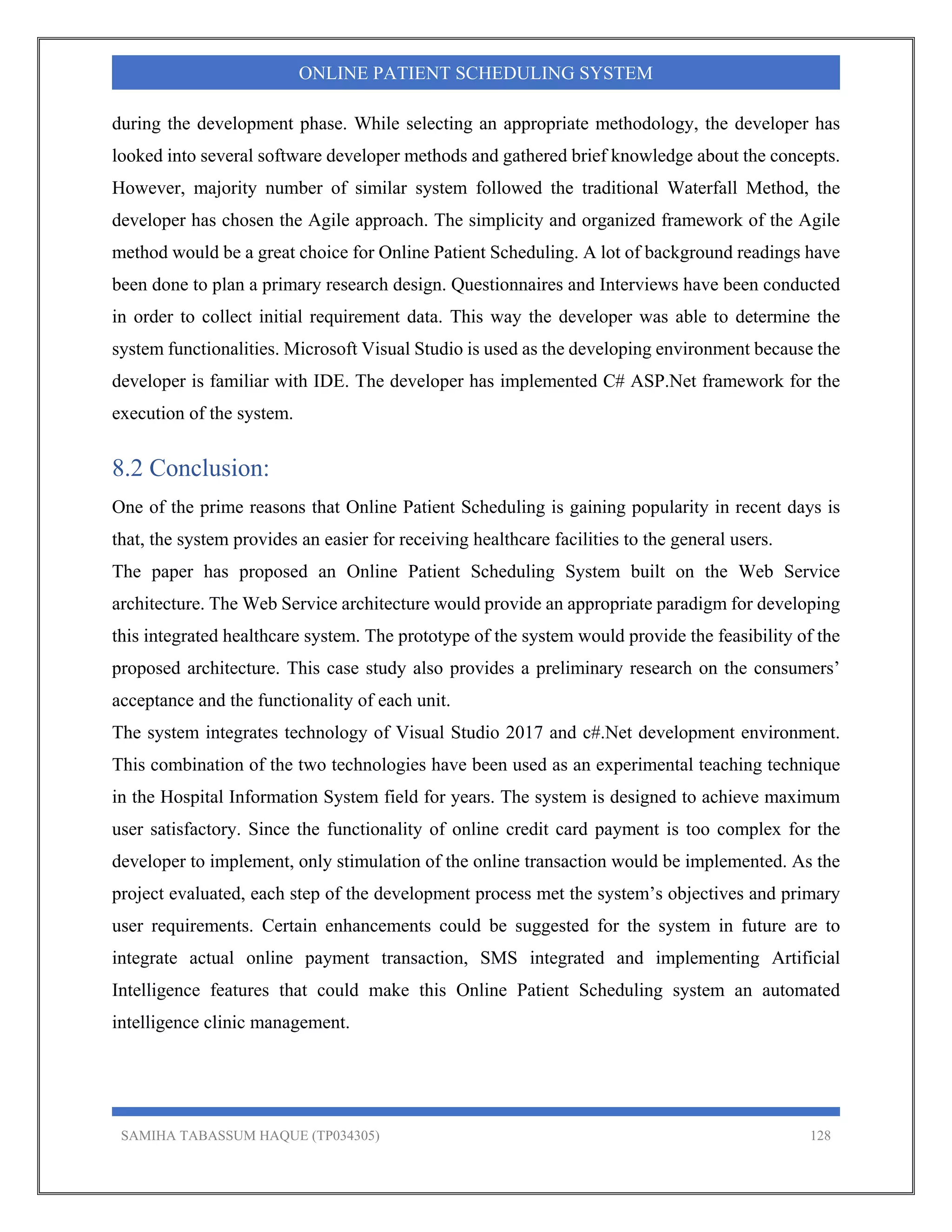 SAMIHA TABASSUM HAQUE (TP034305) 128
ONLINE PATIENT SCHEDULING SYSTEM
during the development phase. While selecting an appropriate methodology, the developer has
looked into several software developer methods and gathered brief knowledge about the concepts.
However, majority number of similar system followed the traditional Waterfall Method, the
developer has chosen the Agile approach. The simplicity and organized framework of the Agile
method would be a great choice for Online Patient Scheduling. A lot of background readings have
been done to plan a primary research design. Questionnaires and Interviews have been conducted
in order to collect initial requirement data. This way the developer was able to determine the
system functionalities. Microsoft Visual Studio is used as the developing environment because the
developer is familiar with IDE. The developer has implemented C# ASP.Net framework for the
execution of the system.
8.2 Conclusion:
One of the prime reasons that Online Patient Scheduling is gaining popularity in recent days is
that, the system provides an easier for receiving healthcare facilities to the general users.
The paper has proposed an Online Patient Scheduling System built on the Web Service
architecture. The Web Service architecture would provide an appropriate paradigm for developing
this integrated healthcare system. The prototype of the system would provide the feasibility of the
proposed architecture. This case study also provides a preliminary research on the consumers’
acceptance and the functionality of each unit.
The system integrates technology of Visual Studio 2017 and c#.Net development environment.
This combination of the two technologies have been used as an experimental teaching technique
in the Hospital Information System field for years. The system is designed to achieve maximum
user satisfactory. Since the functionality of online credit card payment is too complex for the
developer to implement, only stimulation of the online transaction would be implemented. As the
project evaluated, each step of the development process met the system’s objectives and primary
user requirements. Certain enhancements could be suggested for the system in future are to
integrate actual online payment transaction, SMS integrated and implementing Artificial
Intelligence features that could make this Online Patient Scheduling system an automated
intelligence clinic management.
 