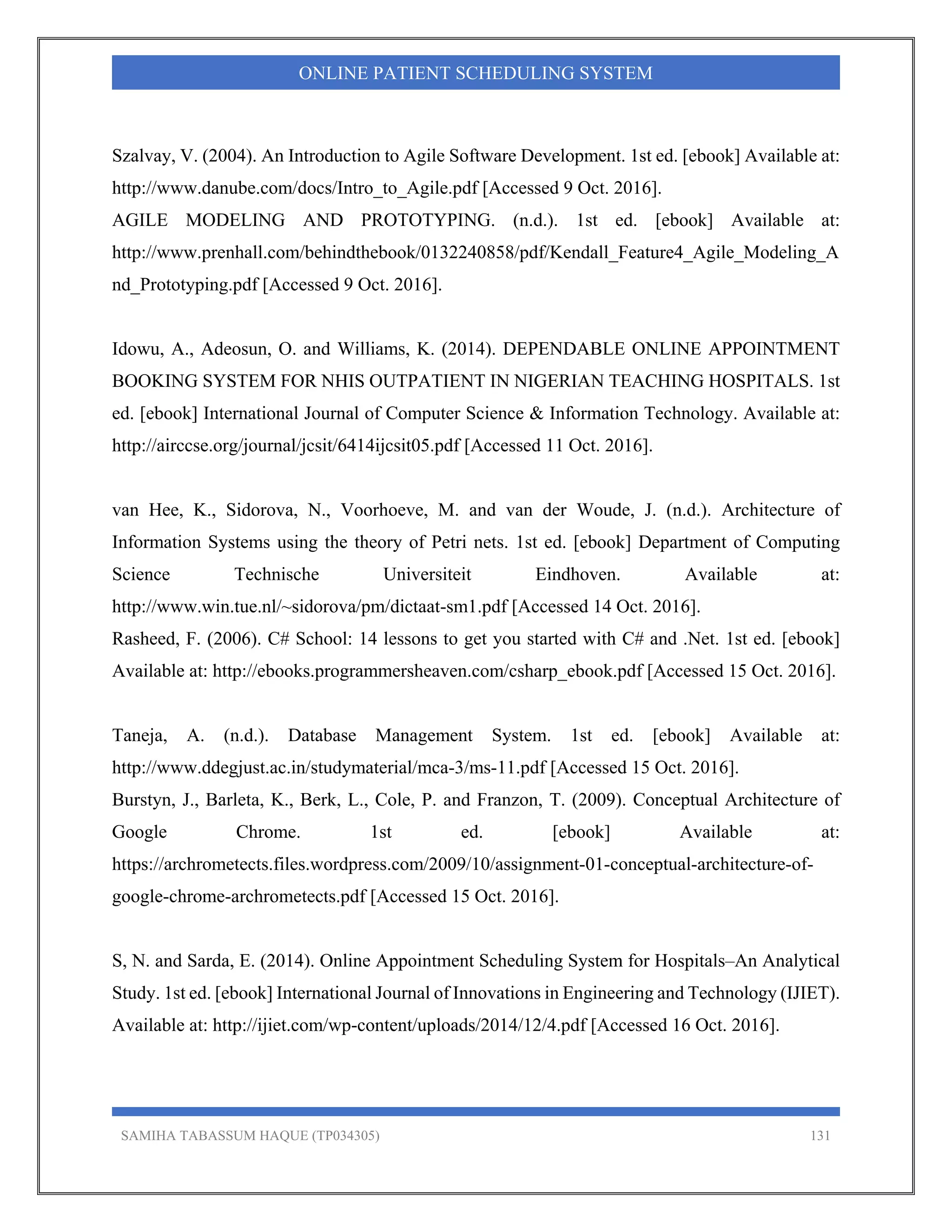SAMIHA TABASSUM HAQUE (TP034305) 131
ONLINE PATIENT SCHEDULING SYSTEM
Szalvay, V. (2004). An Introduction to Agile Software Development. 1st ed. [ebook] Available at:
http://www.danube.com/docs/Intro_to_Agile.pdf [Accessed 9 Oct. 2016].
AGILE MODELING AND PROTOTYPING. (n.d.). 1st ed. [ebook] Available at:
http://www.prenhall.com/behindthebook/0132240858/pdf/Kendall_Feature4_Agile_Modeling_A
nd_Prototyping.pdf [Accessed 9 Oct. 2016].
Idowu, A., Adeosun, O. and Williams, K. (2014). DEPENDABLE ONLINE APPOINTMENT
BOOKING SYSTEM FOR NHIS OUTPATIENT IN NIGERIAN TEACHING HOSPITALS. 1st
ed. [ebook] International Journal of Computer Science & Information Technology. Available at:
http://airccse.org/journal/jcsit/6414ijcsit05.pdf [Accessed 11 Oct. 2016].
van Hee, K., Sidorova, N., Voorhoeve, M. and van der Woude, J. (n.d.). Architecture of
Information Systems using the theory of Petri nets. 1st ed. [ebook] Department of Computing
Science Technische Universiteit Eindhoven. Available at:
http://www.win.tue.nl/~sidorova/pm/dictaat-sm1.pdf [Accessed 14 Oct. 2016].
Rasheed, F. (2006). C# School: 14 lessons to get you started with C# and .Net. 1st ed. [ebook]
Available at: http://ebooks.programmersheaven.com/csharp_ebook.pdf [Accessed 15 Oct. 2016].
Taneja, A. (n.d.). Database Management System. 1st ed. [ebook] Available at:
http://www.ddegjust.ac.in/studymaterial/mca-3/ms-11.pdf [Accessed 15 Oct. 2016].
Burstyn, J., Barleta, K., Berk, L., Cole, P. and Franzon, T. (2009). Conceptual Architecture of
Google Chrome. 1st ed. [ebook] Available at:
https://archrometects.files.wordpress.com/2009/10/assignment-01-conceptual-architecture-of-
google-chrome-archrometects.pdf [Accessed 15 Oct. 2016].
S, N. and Sarda, E. (2014). Online Appointment Scheduling System for Hospitals–An Analytical
Study. 1st ed. [ebook] International Journal of Innovations in Engineering and Technology (IJIET).
Available at: http://ijiet.com/wp-content/uploads/2014/12/4.pdf [Accessed 16 Oct. 2016].
 