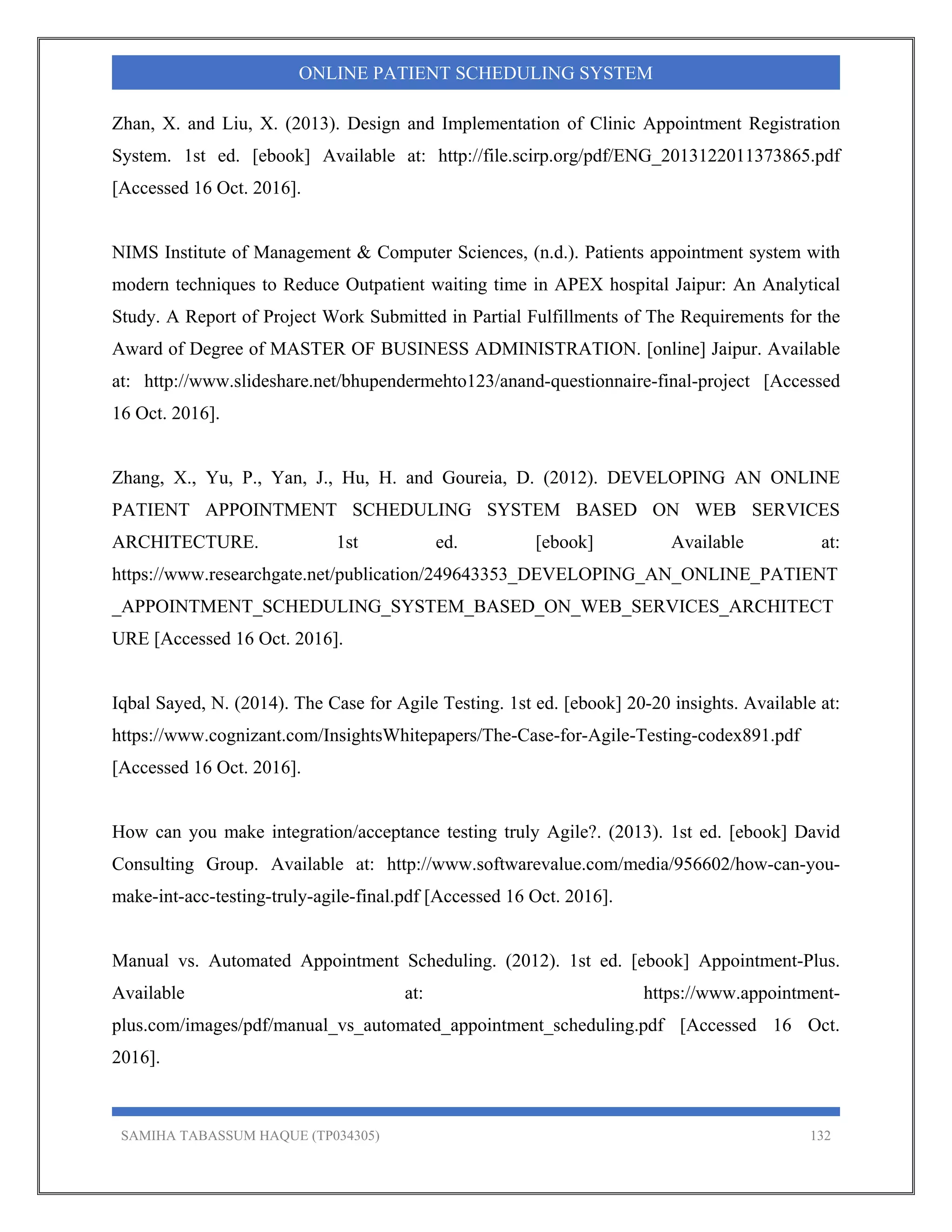 SAMIHA TABASSUM HAQUE (TP034305) 132
ONLINE PATIENT SCHEDULING SYSTEM
Zhan, X. and Liu, X. (2013). Design and Implementation of Clinic Appointment Registration
System. 1st ed. [ebook] Available at: http://file.scirp.org/pdf/ENG_2013122011373865.pdf
[Accessed 16 Oct. 2016].
NIMS Institute of Management & Computer Sciences, (n.d.). Patients appointment system with
modern techniques to Reduce Outpatient waiting time in APEX hospital Jaipur: An Analytical
Study. A Report of Project Work Submitted in Partial Fulfillments of The Requirements for the
Award of Degree of MASTER OF BUSINESS ADMINISTRATION. [online] Jaipur. Available
at: http://www.slideshare.net/bhupendermehto123/anand-questionnaire-final-project [Accessed
16 Oct. 2016].
Zhang, X., Yu, P., Yan, J., Hu, H. and Goureia, D. (2012). DEVELOPING AN ONLINE
PATIENT APPOINTMENT SCHEDULING SYSTEM BASED ON WEB SERVICES
ARCHITECTURE. 1st ed. [ebook] Available at:
https://www.researchgate.net/publication/249643353_DEVELOPING_AN_ONLINE_PATIENT
_APPOINTMENT_SCHEDULING_SYSTEM_BASED_ON_WEB_SERVICES_ARCHITECT
URE [Accessed 16 Oct. 2016].
Iqbal Sayed, N. (2014). The Case for Agile Testing. 1st ed. [ebook] 20-20 insights. Available at:
https://www.cognizant.com/InsightsWhitepapers/The-Case-for-Agile-Testing-codex891.pdf
[Accessed 16 Oct. 2016].
How can you make integration/acceptance testing truly Agile?. (2013). 1st ed. [ebook] David
Consulting Group. Available at: http://www.softwarevalue.com/media/956602/how-can-you-
make-int-acc-testing-truly-agile-final.pdf [Accessed 16 Oct. 2016].
Manual vs. Automated Appointment Scheduling. (2012). 1st ed. [ebook] Appointment-Plus.
Available at: https://www.appointment-
plus.com/images/pdf/manual_vs_automated_appointment_scheduling.pdf [Accessed 16 Oct.
2016].
 