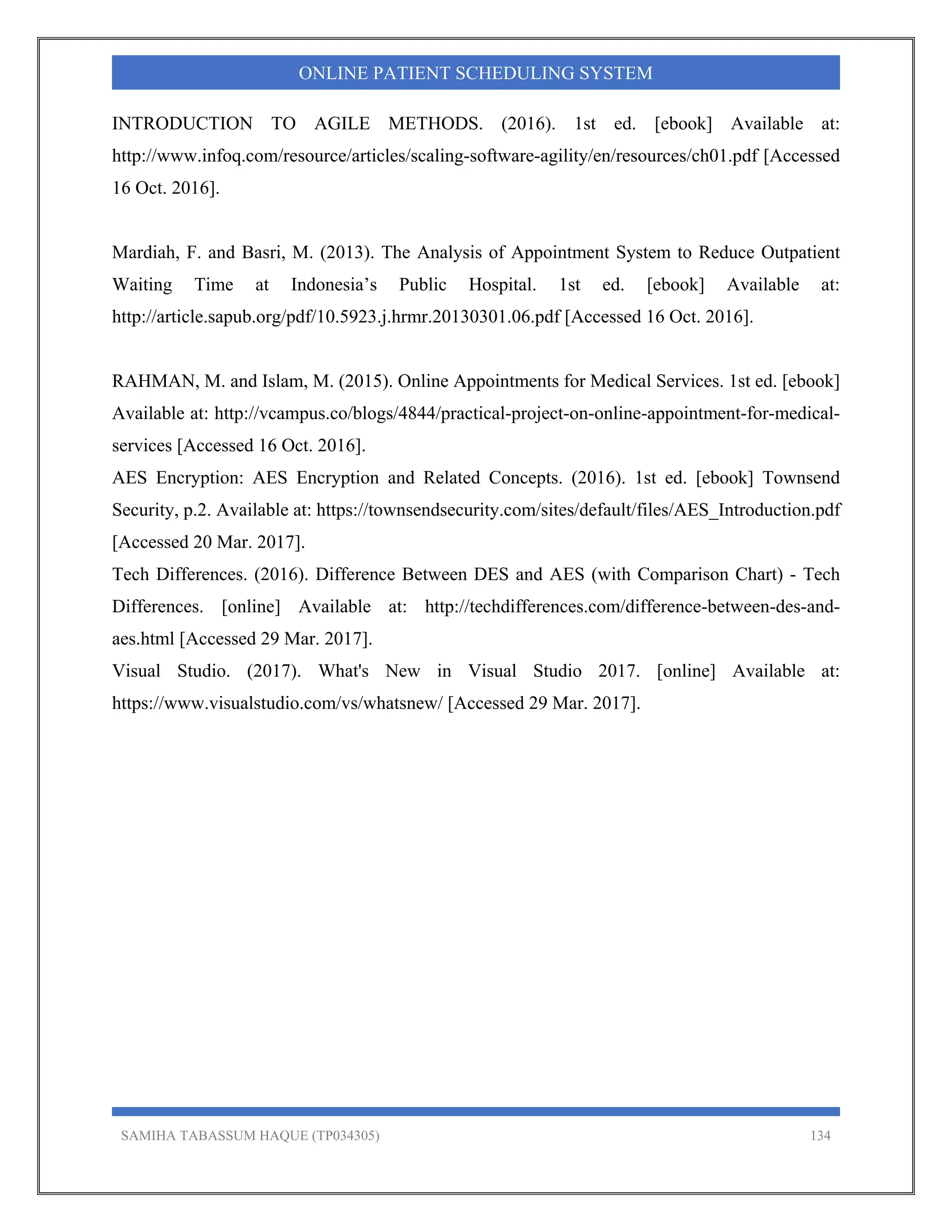 SAMIHA TABASSUM HAQUE (TP034305) 134
ONLINE PATIENT SCHEDULING SYSTEM
INTRODUCTION TO AGILE METHODS. (2016). 1st ed. [ebook] Available at:
http://www.infoq.com/resource/articles/scaling-software-agility/en/resources/ch01.pdf [Accessed
16 Oct. 2016].
Mardiah, F. and Basri, M. (2013). The Analysis of Appointment System to Reduce Outpatient
Waiting Time at Indonesia’s Public Hospital. 1st ed. [ebook] Available at:
http://article.sapub.org/pdf/10.5923.j.hrmr.20130301.06.pdf [Accessed 16 Oct. 2016].
RAHMAN, M. and Islam, M. (2015). Online Appointments for Medical Services. 1st ed. [ebook]
Available at: http://vcampus.co/blogs/4844/practical-project-on-online-appointment-for-medical-
services [Accessed 16 Oct. 2016].
AES Encryption: AES Encryption and Related Concepts. (2016). 1st ed. [ebook] Townsend
Security, p.2. Available at: https://townsendsecurity.com/sites/default/files/AES_Introduction.pdf
[Accessed 20 Mar. 2017].
Tech Differences. (2016). Difference Between DES and AES (with Comparison Chart) - Tech
Differences. [online] Available at: http://techdifferences.com/difference-between-des-and-
aes.html [Accessed 29 Mar. 2017].
Visual Studio. (2017). What's New in Visual Studio 2017. [online] Available at:
https://www.visualstudio.com/vs/whatsnew/ [Accessed 29 Mar. 2017].
 