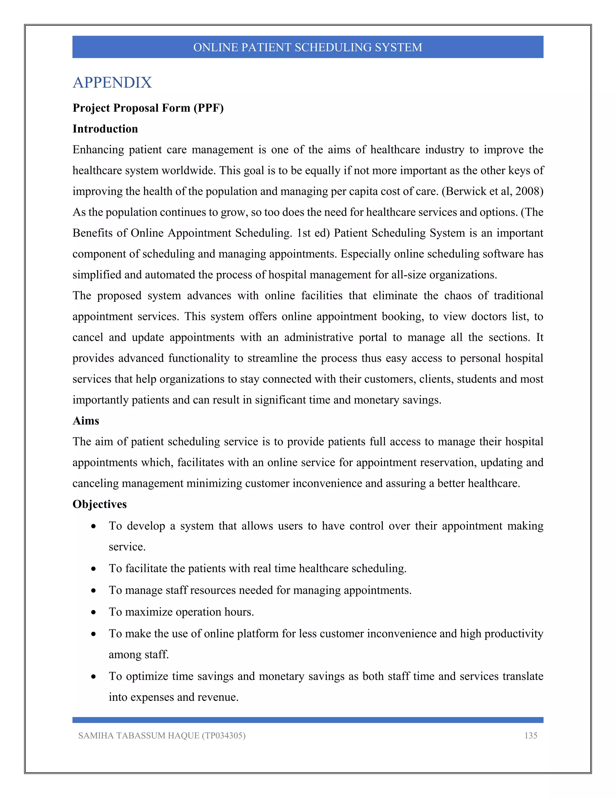 SAMIHA TABASSUM HAQUE (TP034305) 135
ONLINE PATIENT SCHEDULING SYSTEM
APPENDIX
Project Proposal Form (PPF)
Introduction
Enhancing patient care management is one of the aims of healthcare industry to improve the
healthcare system worldwide. This goal is to be equally if not more important as the other keys of
improving the health of the population and managing per capita cost of care. (Berwick et al, 2008)
As the population continues to grow, so too does the need for healthcare services and options. (The
Benefits of Online Appointment Scheduling. 1st ed) Patient Scheduling System is an important
component of scheduling and managing appointments. Especially online scheduling software has
simplified and automated the process of hospital management for all-size organizations.
The proposed system advances with online facilities that eliminate the chaos of traditional
appointment services. This system offers online appointment booking, to view doctors list, to
cancel and update appointments with an administrative portal to manage all the sections. It
provides advanced functionality to streamline the process thus easy access to personal hospital
services that help organizations to stay connected with their customers, clients, students and most
importantly patients and can result in significant time and monetary savings.
Aims
The aim of patient scheduling service is to provide patients full access to manage their hospital
appointments which, facilitates with an online service for appointment reservation, updating and
canceling management minimizing customer inconvenience and assuring a better healthcare.
Objectives
 To develop a system that allows users to have control over their appointment making
service.
 To facilitate the patients with real time healthcare scheduling.
 To manage staff resources needed for managing appointments.
 To maximize operation hours.
 To make the use of online platform for less customer inconvenience and high productivity
among staff.
 To optimize time savings and monetary savings as both staff time and services translate
into expenses and revenue.
 