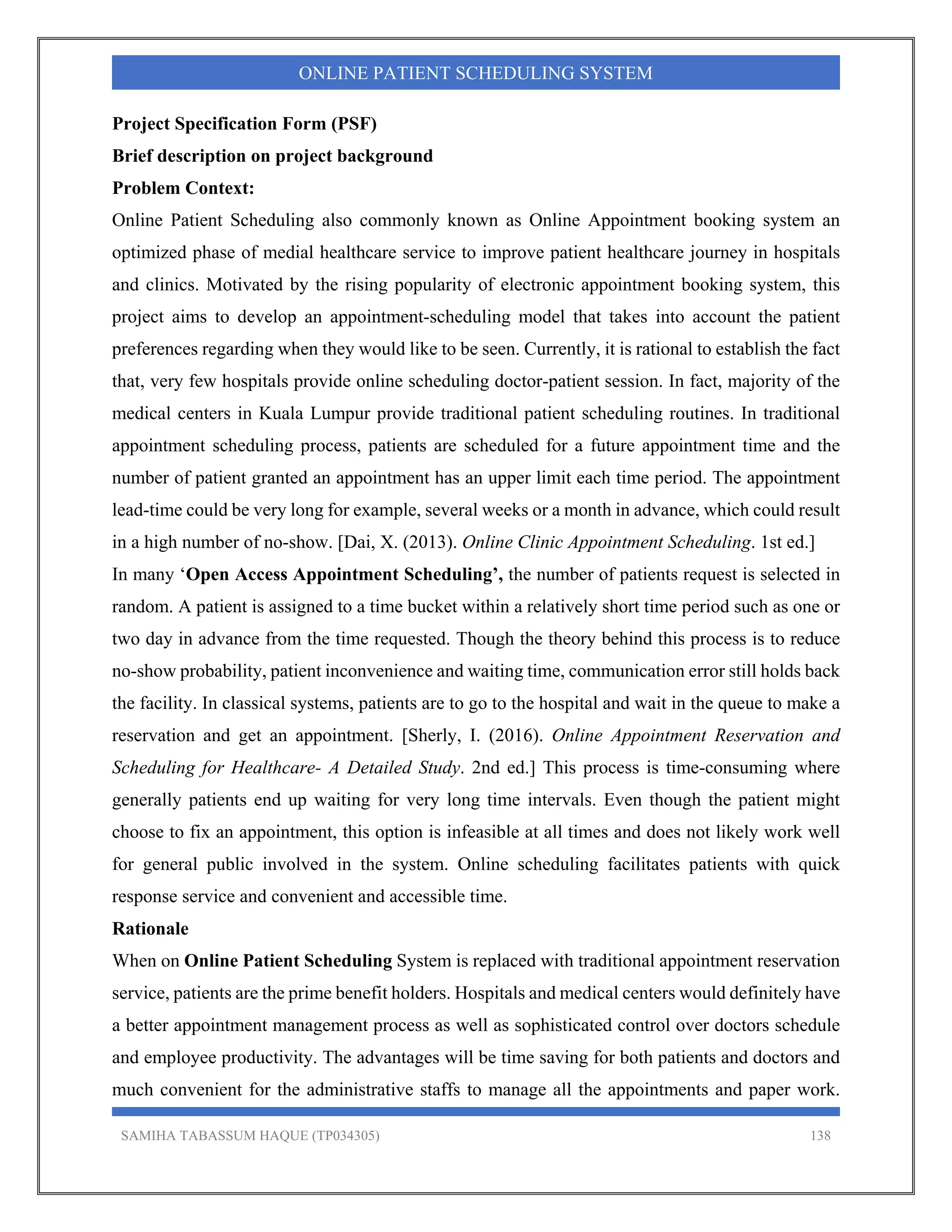 SAMIHA TABASSUM HAQUE (TP034305) 138
ONLINE PATIENT SCHEDULING SYSTEM
Project Specification Form (PSF)
Brief description on project background
Problem Context:
Online Patient Scheduling also commonly known as Online Appointment booking system an
optimized phase of medial healthcare service to improve patient healthcare journey in hospitals
and clinics. Motivated by the rising popularity of electronic appointment booking system, this
project aims to develop an appointment-scheduling model that takes into account the patient
preferences regarding when they would like to be seen. Currently, it is rational to establish the fact
that, very few hospitals provide online scheduling doctor-patient session. In fact, majority of the
medical centers in Kuala Lumpur provide traditional patient scheduling routines. In traditional
appointment scheduling process, patients are scheduled for a future appointment time and the
number of patient granted an appointment has an upper limit each time period. The appointment
lead-time could be very long for example, several weeks or a month in advance, which could result
in a high number of no-show. [Dai, X. (2013). Online Clinic Appointment Scheduling. 1st ed.]
In many ‘Open Access Appointment Scheduling’, the number of patients request is selected in
random. A patient is assigned to a time bucket within a relatively short time period such as one or
two day in advance from the time requested. Though the theory behind this process is to reduce
no-show probability, patient inconvenience and waiting time, communication error still holds back
the facility. In classical systems, patients are to go to the hospital and wait in the queue to make a
reservation and get an appointment. [Sherly, I. (2016). Online Appointment Reservation and
Scheduling for Healthcare- A Detailed Study. 2nd ed.] This process is time-consuming where
generally patients end up waiting for very long time intervals. Even though the patient might
choose to fix an appointment, this option is infeasible at all times and does not likely work well
for general public involved in the system. Online scheduling facilitates patients with quick
response service and convenient and accessible time.
Rationale
When on Online Patient Scheduling System is replaced with traditional appointment reservation
service, patients are the prime benefit holders. Hospitals and medical centers would definitely have
a better appointment management process as well as sophisticated control over doctors schedule
and employee productivity. The advantages will be time saving for both patients and doctors and
much convenient for the administrative staffs to manage all the appointments and paper work.
 
