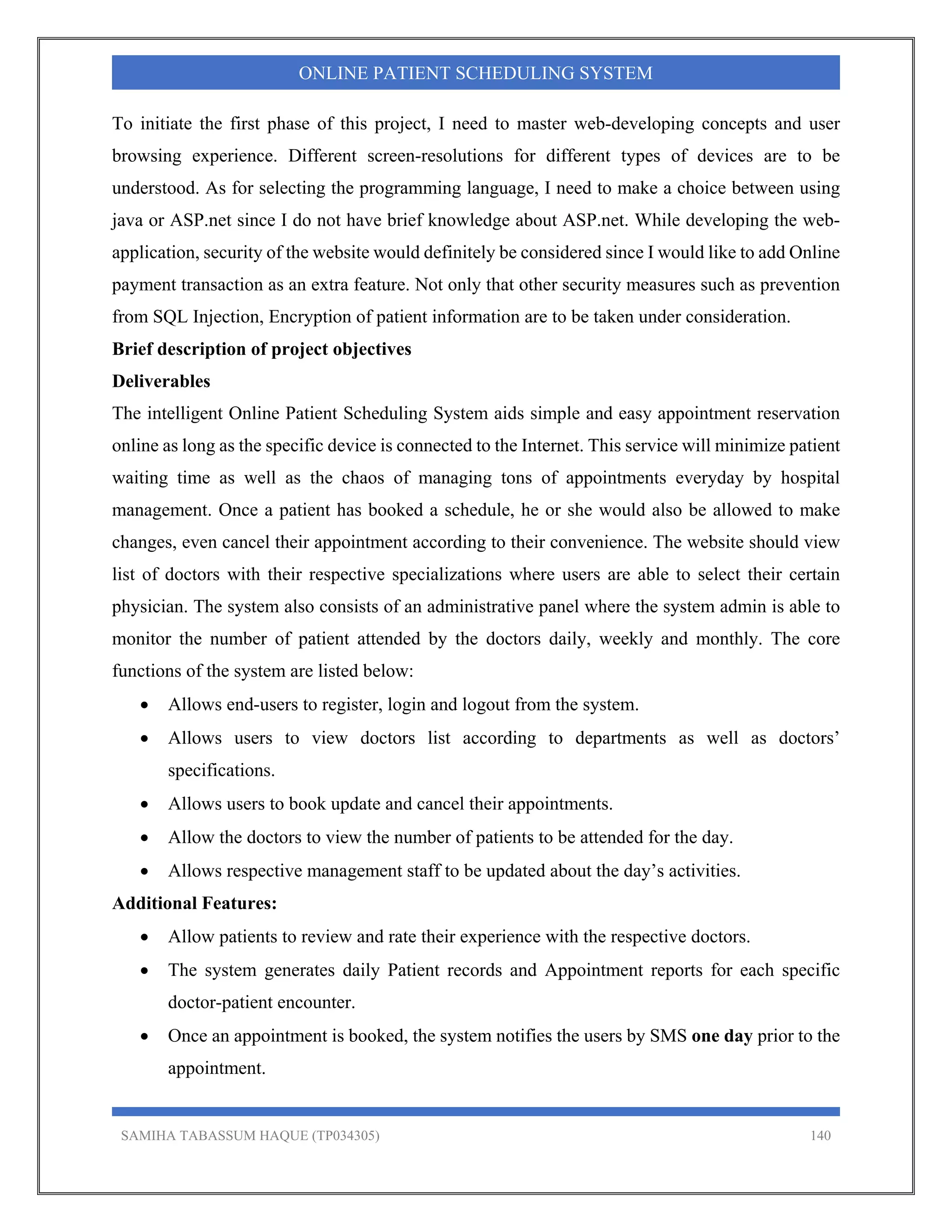 SAMIHA TABASSUM HAQUE (TP034305) 140
ONLINE PATIENT SCHEDULING SYSTEM
To initiate the first phase of this project, I need to master web-developing concepts and user
browsing experience. Different screen-resolutions for different types of devices are to be
understood. As for selecting the programming language, I need to make a choice between using
java or ASP.net since I do not have brief knowledge about ASP.net. While developing the web-
application, security of the website would definitely be considered since I would like to add Online
payment transaction as an extra feature. Not only that other security measures such as prevention
from SQL Injection, Encryption of patient information are to be taken under consideration.
Brief description of project objectives
Deliverables
The intelligent Online Patient Scheduling System aids simple and easy appointment reservation
online as long as the specific device is connected to the Internet. This service will minimize patient
waiting time as well as the chaos of managing tons of appointments everyday by hospital
management. Once a patient has booked a schedule, he or she would also be allowed to make
changes, even cancel their appointment according to their convenience. The website should view
list of doctors with their respective specializations where users are able to select their certain
physician. The system also consists of an administrative panel where the system admin is able to
monitor the number of patient attended by the doctors daily, weekly and monthly. The core
functions of the system are listed below:
 Allows end-users to register, login and logout from the system.
 Allows users to view doctors list according to departments as well as doctors’
specifications.
 Allows users to book update and cancel their appointments.
 Allow the doctors to view the number of patients to be attended for the day.
 Allows respective management staff to be updated about the day’s activities.
Additional Features:
 Allow patients to review and rate their experience with the respective doctors.
 The system generates daily Patient records and Appointment reports for each specific
doctor-patient encounter.
 Once an appointment is booked, the system notifies the users by SMS one day prior to the
appointment.
 
