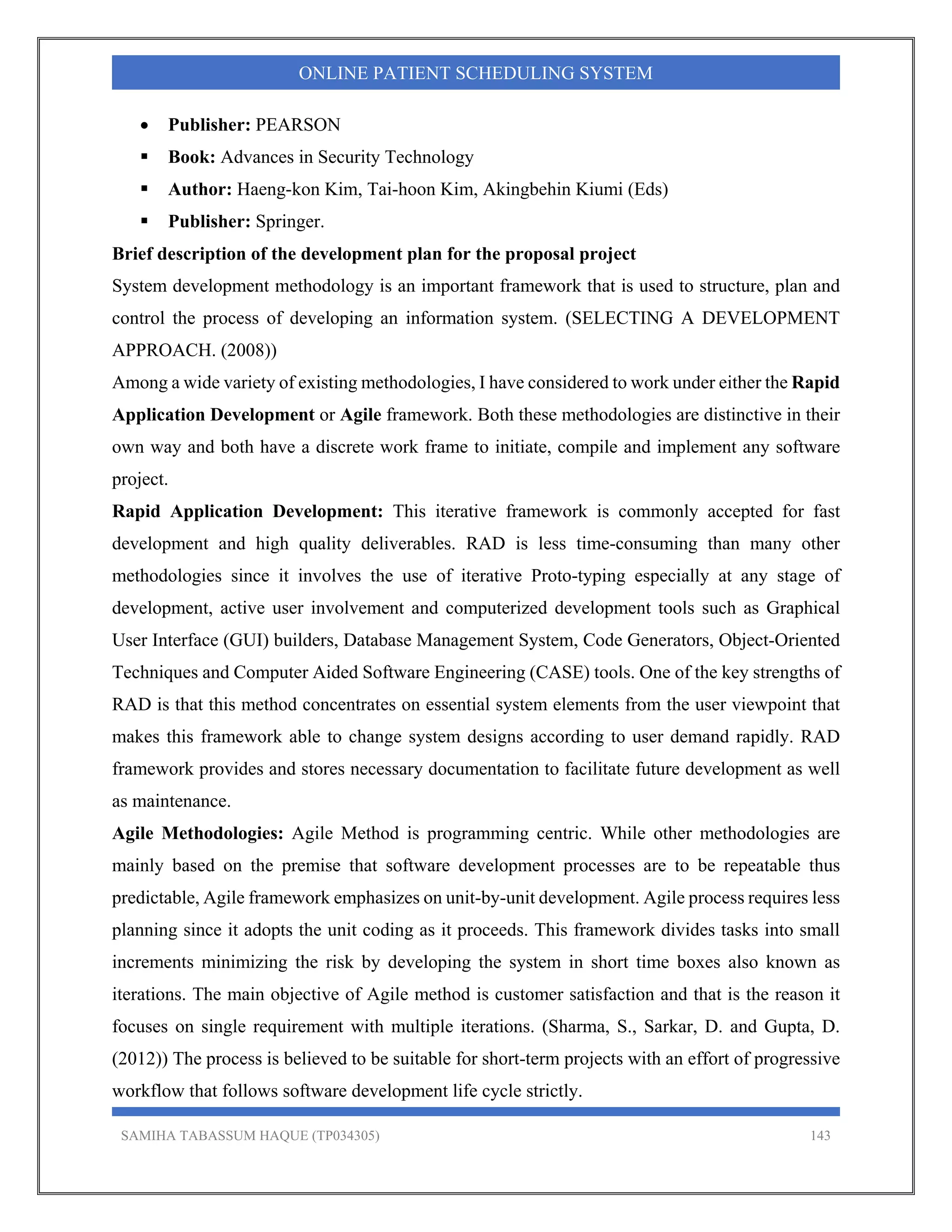 SAMIHA TABASSUM HAQUE (TP034305) 143
ONLINE PATIENT SCHEDULING SYSTEM
 Publisher: PEARSON
 Book: Advances in Security Technology
 Author: Haeng-kon Kim, Tai-hoon Kim, Akingbehin Kiumi (Eds)
 Publisher: Springer.
Brief description of the development plan for the proposal project
System development methodology is an important framework that is used to structure, plan and
control the process of developing an information system. (SELECTING A DEVELOPMENT
APPROACH. (2008))
Among a wide variety of existing methodologies, I have considered to work under either the Rapid
Application Development or Agile framework. Both these methodologies are distinctive in their
own way and both have a discrete work frame to initiate, compile and implement any software
project.
Rapid Application Development: This iterative framework is commonly accepted for fast
development and high quality deliverables. RAD is less time-consuming than many other
methodologies since it involves the use of iterative Proto-typing especially at any stage of
development, active user involvement and computerized development tools such as Graphical
User Interface (GUI) builders, Database Management System, Code Generators, Object-Oriented
Techniques and Computer Aided Software Engineering (CASE) tools. One of the key strengths of
RAD is that this method concentrates on essential system elements from the user viewpoint that
makes this framework able to change system designs according to user demand rapidly. RAD
framework provides and stores necessary documentation to facilitate future development as well
as maintenance.
Agile Methodologies: Agile Method is programming centric. While other methodologies are
mainly based on the premise that software development processes are to be repeatable thus
predictable, Agile framework emphasizes on unit-by-unit development. Agile process requires less
planning since it adopts the unit coding as it proceeds. This framework divides tasks into small
increments minimizing the risk by developing the system in short time boxes also known as
iterations. The main objective of Agile method is customer satisfaction and that is the reason it
focuses on single requirement with multiple iterations. (Sharma, S., Sarkar, D. and Gupta, D.
(2012)) The process is believed to be suitable for short-term projects with an effort of progressive
workflow that follows software development life cycle strictly.
 
