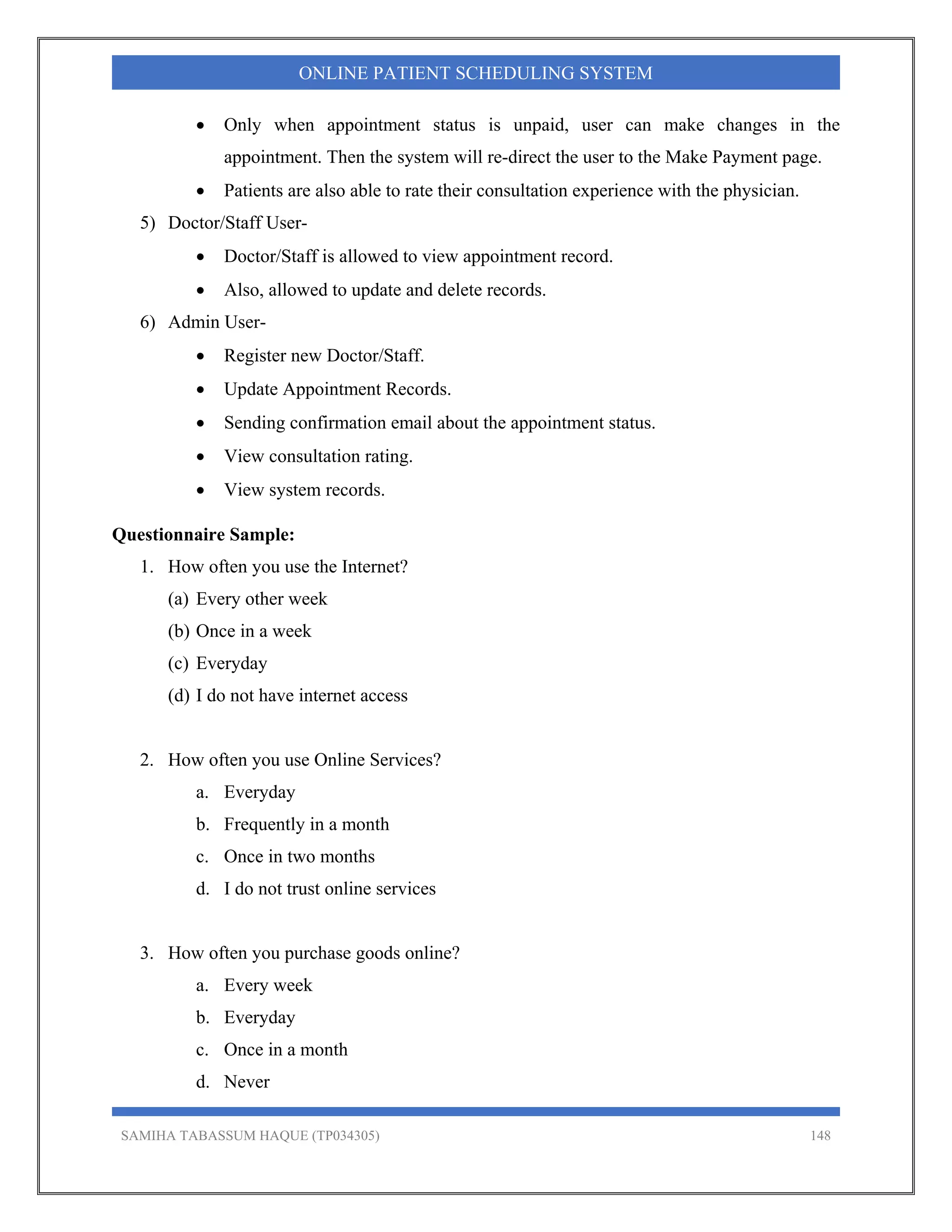SAMIHA TABASSUM HAQUE (TP034305) 148
ONLINE PATIENT SCHEDULING SYSTEM
 Only when appointment status is unpaid, user can make changes in the
appointment. Then the system will re-direct the user to the Make Payment page.
 Patients are also able to rate their consultation experience with the physician.
5) Doctor/Staff User-
 Doctor/Staff is allowed to view appointment record.
 Also, allowed to update and delete records.
6) Admin User-
 Register new Doctor/Staff.
 Update Appointment Records.
 Sending confirmation email about the appointment status.
 View consultation rating.
 View system records.
Questionnaire Sample:
1. How often you use the Internet?
(a) Every other week
(b) Once in a week
(c) Everyday
(d) I do not have internet access
2. How often you use Online Services?
a. Everyday
b. Frequently in a month
c. Once in two months
d. I do not trust online services
3. How often you purchase goods online?
a. Every week
b. Everyday
c. Once in a month
d. Never
 