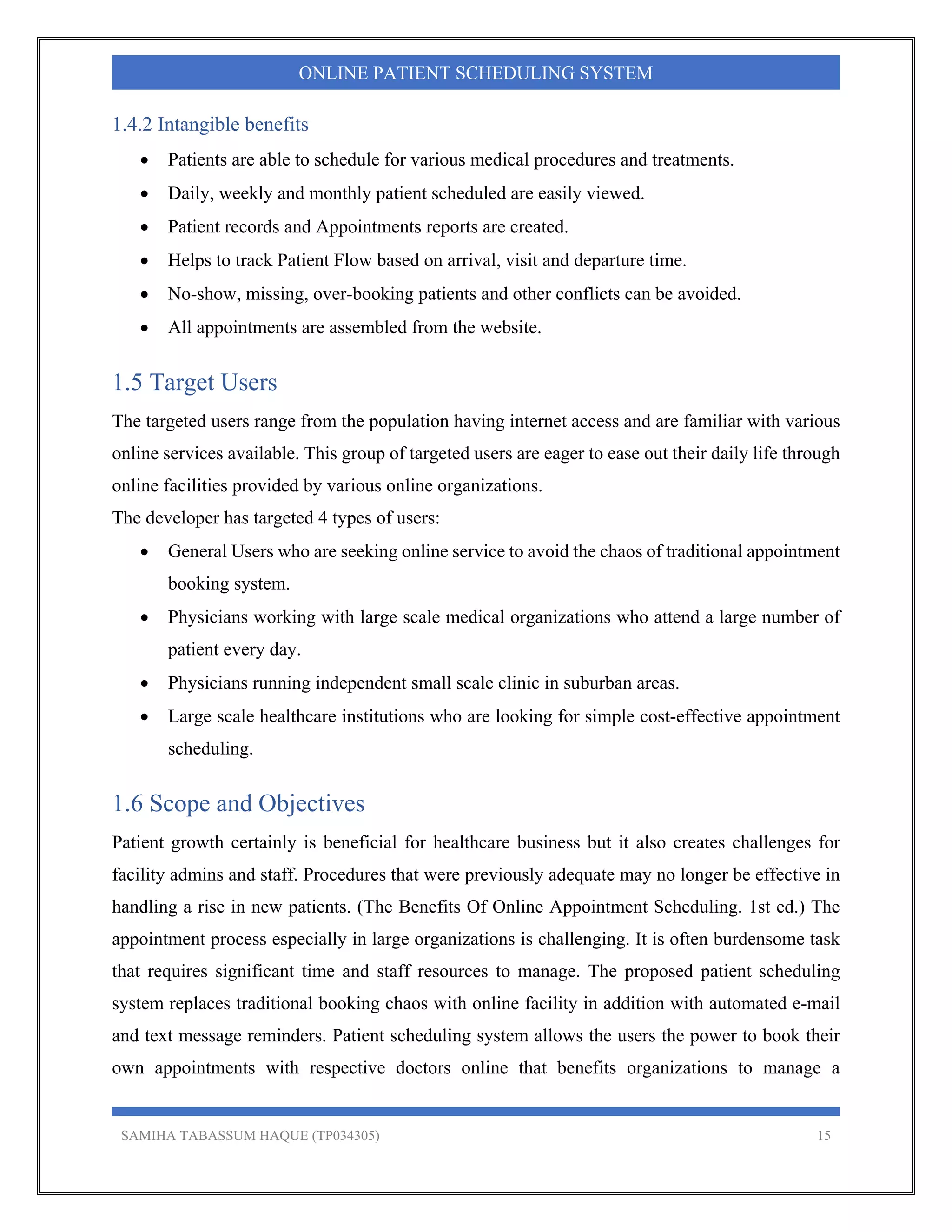 SAMIHA TABASSUM HAQUE (TP034305) 15
ONLINE PATIENT SCHEDULING SYSTEM
1.4.2 Intangible benefits
 Patients are able to schedule for various medical procedures and treatments.
 Daily, weekly and monthly patient scheduled are easily viewed.
 Patient records and Appointments reports are created.
 Helps to track Patient Flow based on arrival, visit and departure time.
 No-show, missing, over-booking patients and other conflicts can be avoided.
 All appointments are assembled from the website.
1.5 Target Users
The targeted users range from the population having internet access and are familiar with various
online services available. This group of targeted users are eager to ease out their daily life through
online facilities provided by various online organizations.
The developer has targeted 4 types of users:
 General Users who are seeking online service to avoid the chaos of traditional appointment
booking system.
 Physicians working with large scale medical organizations who attend a large number of
patient every day.
 Physicians running independent small scale clinic in suburban areas.
 Large scale healthcare institutions who are looking for simple cost-effective appointment
scheduling.
1.6 Scope and Objectives
Patient growth certainly is beneficial for healthcare business but it also creates challenges for
facility admins and staff. Procedures that were previously adequate may no longer be effective in
handling a rise in new patients. (The Benefits Of Online Appointment Scheduling. 1st ed.) The
appointment process especially in large organizations is challenging. It is often burdensome task
that requires significant time and staff resources to manage. The proposed patient scheduling
system replaces traditional booking chaos with online facility in addition with automated e-mail
and text message reminders. Patient scheduling system allows the users the power to book their
own appointments with respective doctors online that benefits organizations to manage a
 