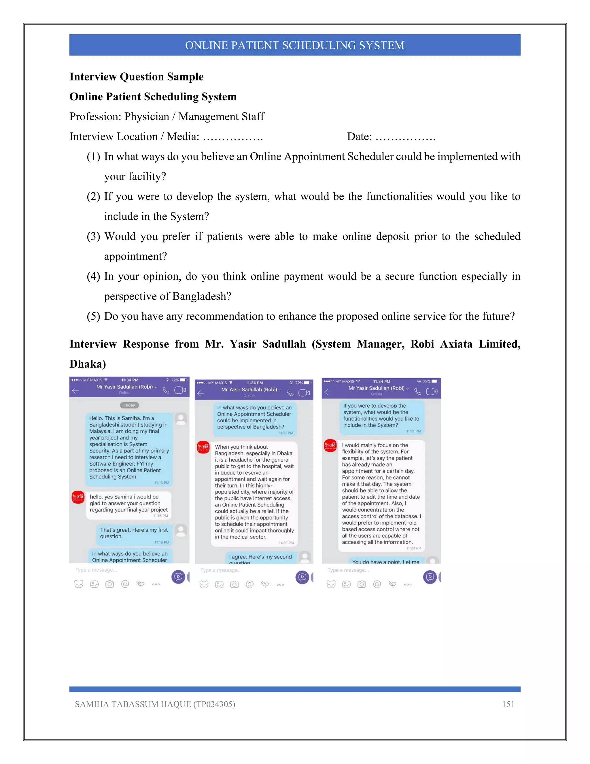 SAMIHA TABASSUM HAQUE (TP034305) 151
ONLINE PATIENT SCHEDULING SYSTEM
Interview Question Sample
Online Patient Scheduling System
Profession: Physician / Management Staff
Interview Location / Media: ……………. Date: …………….
(1) In what ways do you believe an Online Appointment Scheduler could be implemented with
your facility?
(2) If you were to develop the system, what would be the functionalities would you like to
include in the System?
(3) Would you prefer if patients were able to make online deposit prior to the scheduled
appointment?
(4) In your opinion, do you think online payment would be a secure function especially in
perspective of Bangladesh?
(5) Do you have any recommendation to enhance the proposed online service for the future?
Interview Response from Mr. Yasir Sadullah (System Manager, Robi Axiata Limited,
Dhaka)
 