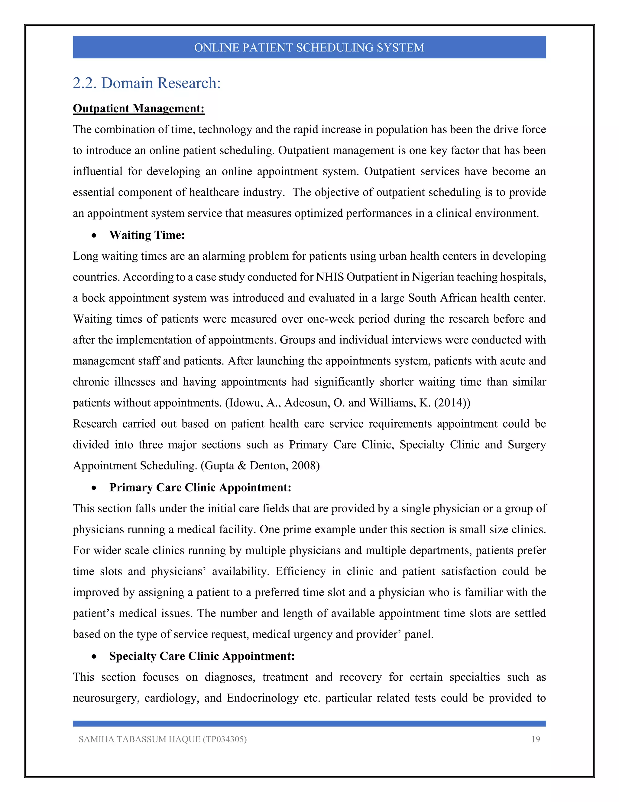 SAMIHA TABASSUM HAQUE (TP034305) 19
ONLINE PATIENT SCHEDULING SYSTEM
2.2. Domain Research:
Outpatient Management:
The combination of time, technology and the rapid increase in population has been the drive force
to introduce an online patient scheduling. Outpatient management is one key factor that has been
influential for developing an online appointment system. Outpatient services have become an
essential component of healthcare industry. The objective of outpatient scheduling is to provide
an appointment system service that measures optimized performances in a clinical environment.
 Waiting Time:
Long waiting times are an alarming problem for patients using urban health centers in developing
countries. According to a case study conducted for NHIS Outpatient in Nigerian teaching hospitals,
a bock appointment system was introduced and evaluated in a large South African health center.
Waiting times of patients were measured over one-week period during the research before and
after the implementation of appointments. Groups and individual interviews were conducted with
management staff and patients. After launching the appointments system, patients with acute and
chronic illnesses and having appointments had significantly shorter waiting time than similar
patients without appointments. (Idowu, A., Adeosun, O. and Williams, K. (2014))
Research carried out based on patient health care service requirements appointment could be
divided into three major sections such as Primary Care Clinic, Specialty Clinic and Surgery
Appointment Scheduling. (Gupta & Denton, 2008)
 Primary Care Clinic Appointment:
This section falls under the initial care fields that are provided by a single physician or a group of
physicians running a medical facility. One prime example under this section is small size clinics.
For wider scale clinics running by multiple physicians and multiple departments, patients prefer
time slots and physicians’ availability. Efficiency in clinic and patient satisfaction could be
improved by assigning a patient to a preferred time slot and a physician who is familiar with the
patient’s medical issues. The number and length of available appointment time slots are settled
based on the type of service request, medical urgency and provider’ panel.
 Specialty Care Clinic Appointment:
This section focuses on diagnoses, treatment and recovery for certain specialties such as
neurosurgery, cardiology, and Endocrinology etc. particular related tests could be provided to
 