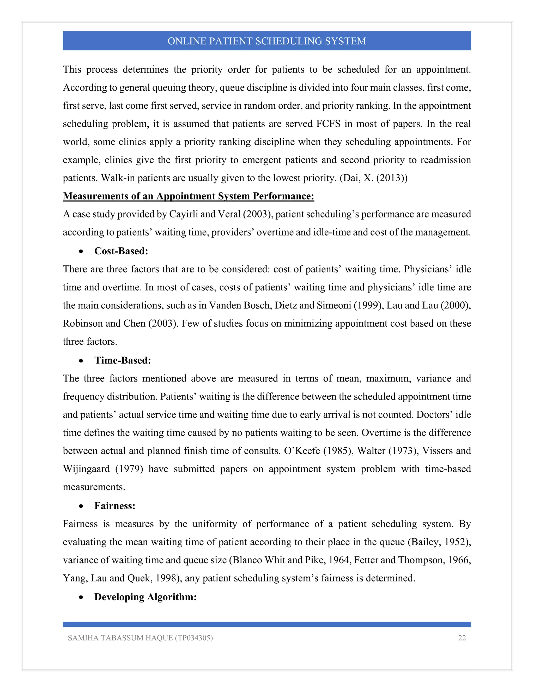 SAMIHA TABASSUM HAQUE (TP034305) 22
ONLINE PATIENT SCHEDULING SYSTEM
This process determines the priority order for patients to be scheduled for an appointment.
According to general queuing theory, queue discipline is divided into four main classes, first come,
first serve, last come first served, service in random order, and priority ranking. In the appointment
scheduling problem, it is assumed that patients are served FCFS in most of papers. In the real
world, some clinics apply a priority ranking discipline when they scheduling appointments. For
example, clinics give the first priority to emergent patients and second priority to readmission
patients. Walk-in patients are usually given to the lowest priority. (Dai, X. (2013))
Measurements of an Appointment System Performance:
A case study provided by Cayirli and Veral (2003), patient scheduling’s performance are measured
according to patients’ waiting time, providers’ overtime and idle-time and cost of the management.
 Cost-Based:
There are three factors that are to be considered: cost of patients’ waiting time. Physicians’ idle
time and overtime. In most of cases, costs of patients’ waiting time and physicians’ idle time are
the main considerations, such as in Vanden Bosch, Dietz and Simeoni (1999), Lau and Lau (2000),
Robinson and Chen (2003). Few of studies focus on minimizing appointment cost based on these
three factors.
 Time-Based:
The three factors mentioned above are measured in terms of mean, maximum, variance and
frequency distribution. Patients’ waiting is the difference between the scheduled appointment time
and patients’ actual service time and waiting time due to early arrival is not counted. Doctors’ idle
time defines the waiting time caused by no patients waiting to be seen. Overtime is the difference
between actual and planned finish time of consults. O’Keefe (1985), Walter (1973), Vissers and
Wijingaard (1979) have submitted papers on appointment system problem with time-based
measurements.
 Fairness:
Fairness is measures by the uniformity of performance of a patient scheduling system. By
evaluating the mean waiting time of patient according to their place in the queue (Bailey, 1952),
variance of waiting time and queue size (Blanco Whit and Pike, 1964, Fetter and Thompson, 1966,
Yang, Lau and Quek, 1998), any patient scheduling system’s fairness is determined.
 Developing Algorithm:
 