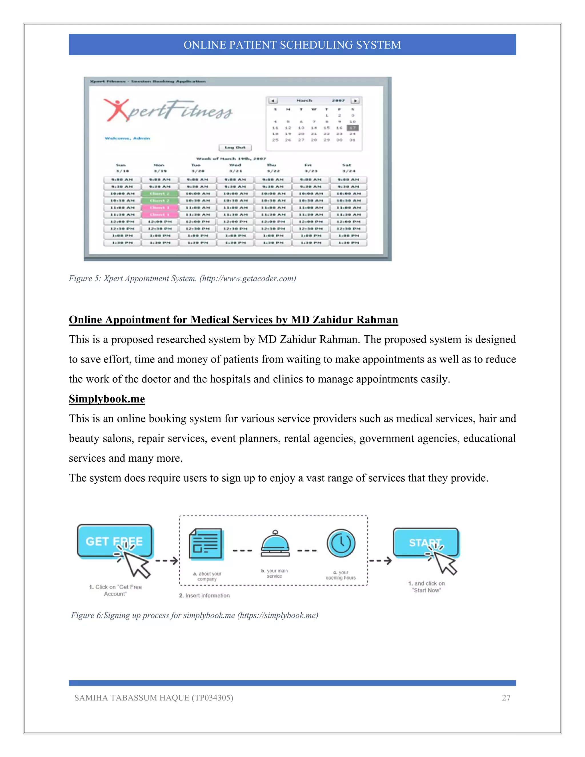 SAMIHA TABASSUM HAQUE (TP034305) 27
ONLINE PATIENT SCHEDULING SYSTEM
Figure 5: Xpert Appointment System. (http://www.getacoder.com)
Online Appointment for Medical Services by MD Zahidur Rahman
This is a proposed researched system by MD Zahidur Rahman. The proposed system is designed
to save effort, time and money of patients from waiting to make appointments as well as to reduce
the work of the doctor and the hospitals and clinics to manage appointments easily.
Simplybook.me
This is an online booking system for various service providers such as medical services, hair and
beauty salons, repair services, event planners, rental agencies, government agencies, educational
services and many more.
The system does require users to sign up to enjoy a vast range of services that they provide.
Figure 6:Signing up process for simplybook.me (https://simplybook.me)
 