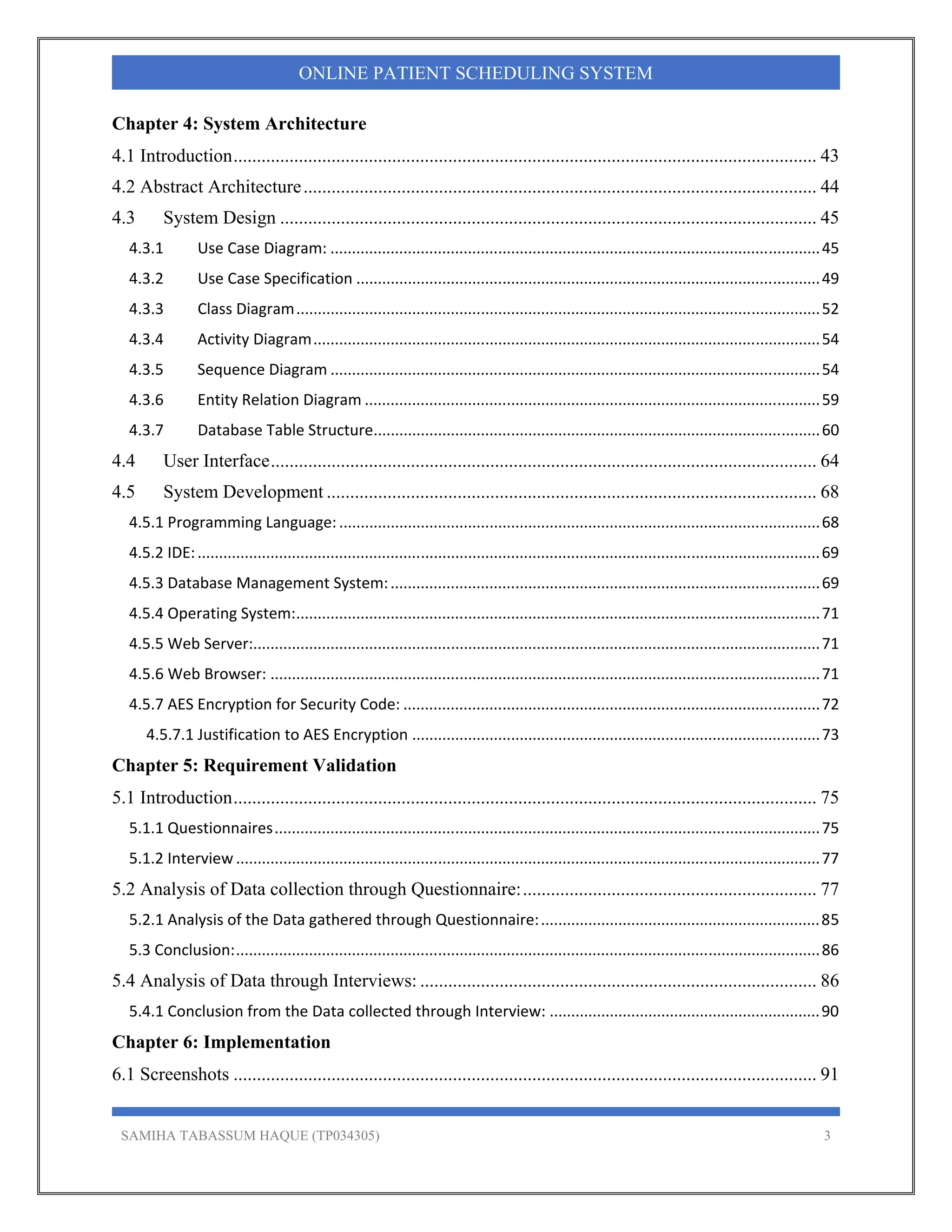 SAMIHA TABASSUM HAQUE (TP034305) 3
ONLINE PATIENT SCHEDULING SYSTEM
Chapter 4: System Architecture
4.1 Introduction............................................................................................................................. 43 
4.2 Abstract Architecture.............................................................................................................. 44 
4.3  System Design ................................................................................................................... 45 
4.3.1  Use Case Diagram: .................................................................................................................. 45 
4.3.2  Use Case Specification ............................................................................................................ 49 
4.3.3  Class Diagram .......................................................................................................................... 52 
4.3.4  Activity Diagram ...................................................................................................................... 54 
4.3.5  Sequence Diagram .................................................................................................................. 54 
4.3.6  Entity Relation Diagram .......................................................................................................... 59 
4.3.7  Database Table Structure ........................................................................................................ 60 
4.4  User Interface..................................................................................................................... 64 
4.5  System Development ......................................................................................................... 68 
4.5.1 Programming Language: ................................................................................................................ 68 
4.5.2 IDE: ................................................................................................................................................. 69 
4.5.3 Database Management System: .................................................................................................... 69 
4.5.4 Operating System: .......................................................................................................................... 71 
4.5.5 Web Server:.................................................................................................................................... 71 
4.5.6 Web Browser: ................................................................................................................................ 71 
4.5.7 AES Encryption for Security Code: ................................................................................................. 72 
4.5.7.1 Justification to AES Encryption ............................................................................................... 73 
Chapter 5: Requirement Validation
5.1 Introduction............................................................................................................................. 75 
5.1.1 Questionnaires ............................................................................................................................... 75 
5.1.2 Interview ........................................................................................................................................ 77 
5.2 Analysis of Data collection through Questionnaire:............................................................... 77 
5.2.1 Analysis of the Data gathered through Questionnaire: ................................................................. 85 
5.3 Conclusion: ........................................................................................................................................ 86 
5.4 Analysis of Data through Interviews: ..................................................................................... 86 
5.4.1 Conclusion from the Data collected through Interview: ............................................................... 90 
Chapter 6: Implementation
6.1 Screenshots ............................................................................................................................. 91 
 