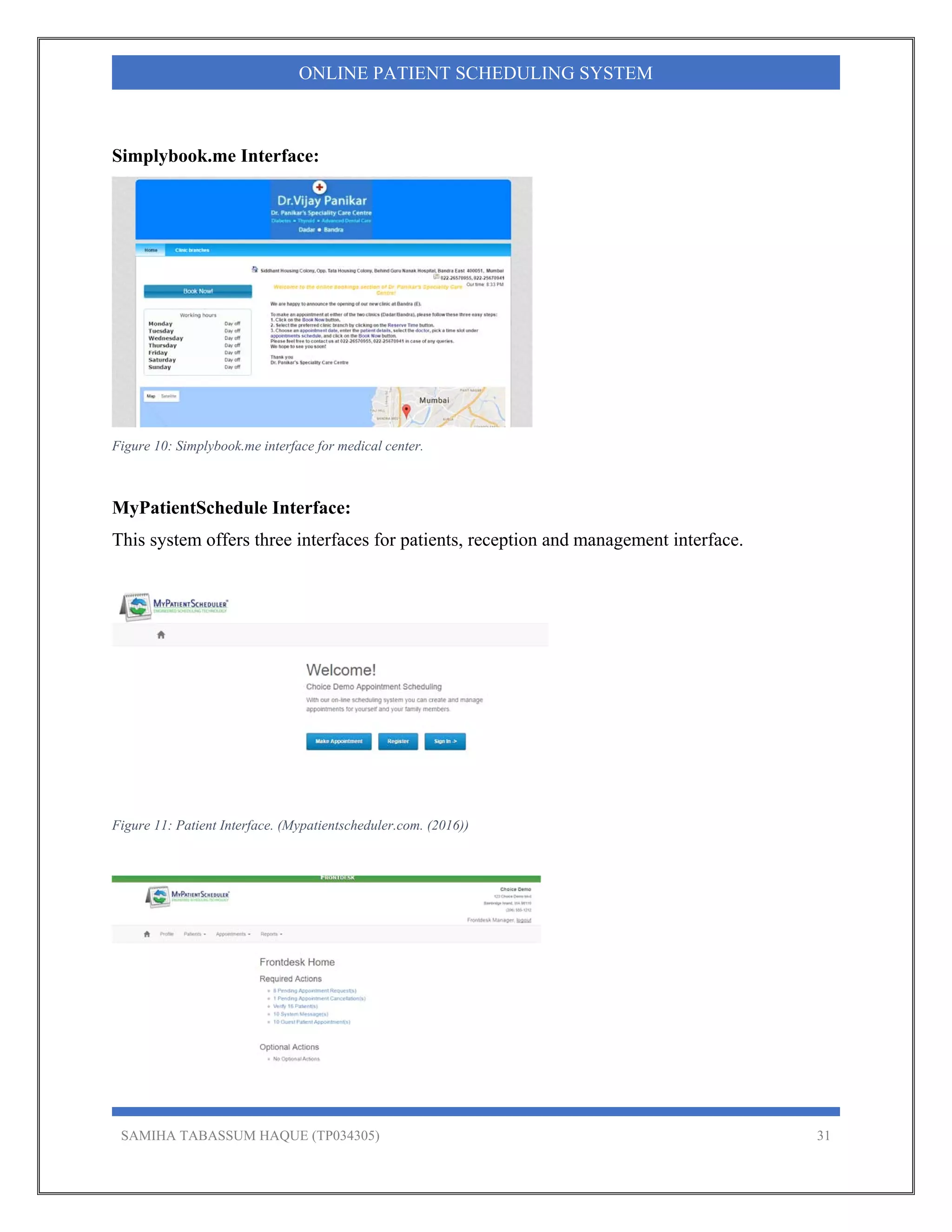 SAMIHA TABASSUM HAQUE (TP034305) 31
ONLINE PATIENT SCHEDULING SYSTEM
Simplybook.me Interface:
Figure 10: Simplybook.me interface for medical center.
MyPatientSchedule Interface:
This system offers three interfaces for patients, reception and management interface.
Figure 11: Patient Interface. (Mypatientscheduler.com. (2016))
 