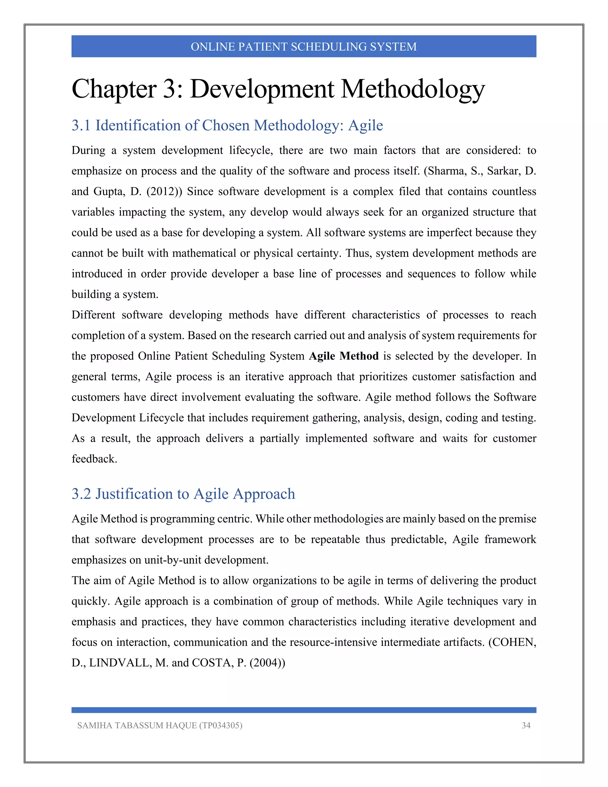 SAMIHA TABASSUM HAQUE (TP034305) 34
ONLINE PATIENT SCHEDULING SYSTEM
Chapter 3: Development Methodology
3.1 Identification of Chosen Methodology: Agile
During a system development lifecycle, there are two main factors that are considered: to
emphasize on process and the quality of the software and process itself. (Sharma, S., Sarkar, D.
and Gupta, D. (2012)) Since software development is a complex filed that contains countless
variables impacting the system, any develop would always seek for an organized structure that
could be used as a base for developing a system. All software systems are imperfect because they
cannot be built with mathematical or physical certainty. Thus, system development methods are
introduced in order provide developer a base line of processes and sequences to follow while
building a system.
Different software developing methods have different characteristics of processes to reach
completion of a system. Based on the research carried out and analysis of system requirements for
the proposed Online Patient Scheduling System Agile Method is selected by the developer. In
general terms, Agile process is an iterative approach that prioritizes customer satisfaction and
customers have direct involvement evaluating the software. Agile method follows the Software
Development Lifecycle that includes requirement gathering, analysis, design, coding and testing.
As a result, the approach delivers a partially implemented software and waits for customer
feedback.
3.2 Justification to Agile Approach
Agile Method is programming centric. While other methodologies are mainly based on the premise
that software development processes are to be repeatable thus predictable, Agile framework
emphasizes on unit-by-unit development.
The aim of Agile Method is to allow organizations to be agile in terms of delivering the product
quickly. Agile approach is a combination of group of methods. While Agile techniques vary in
emphasis and practices, they have common characteristics including iterative development and
focus on interaction, communication and the resource-intensive intermediate artifacts. (COHEN,
D., LINDVALL, M. and COSTA, P. (2004))
 