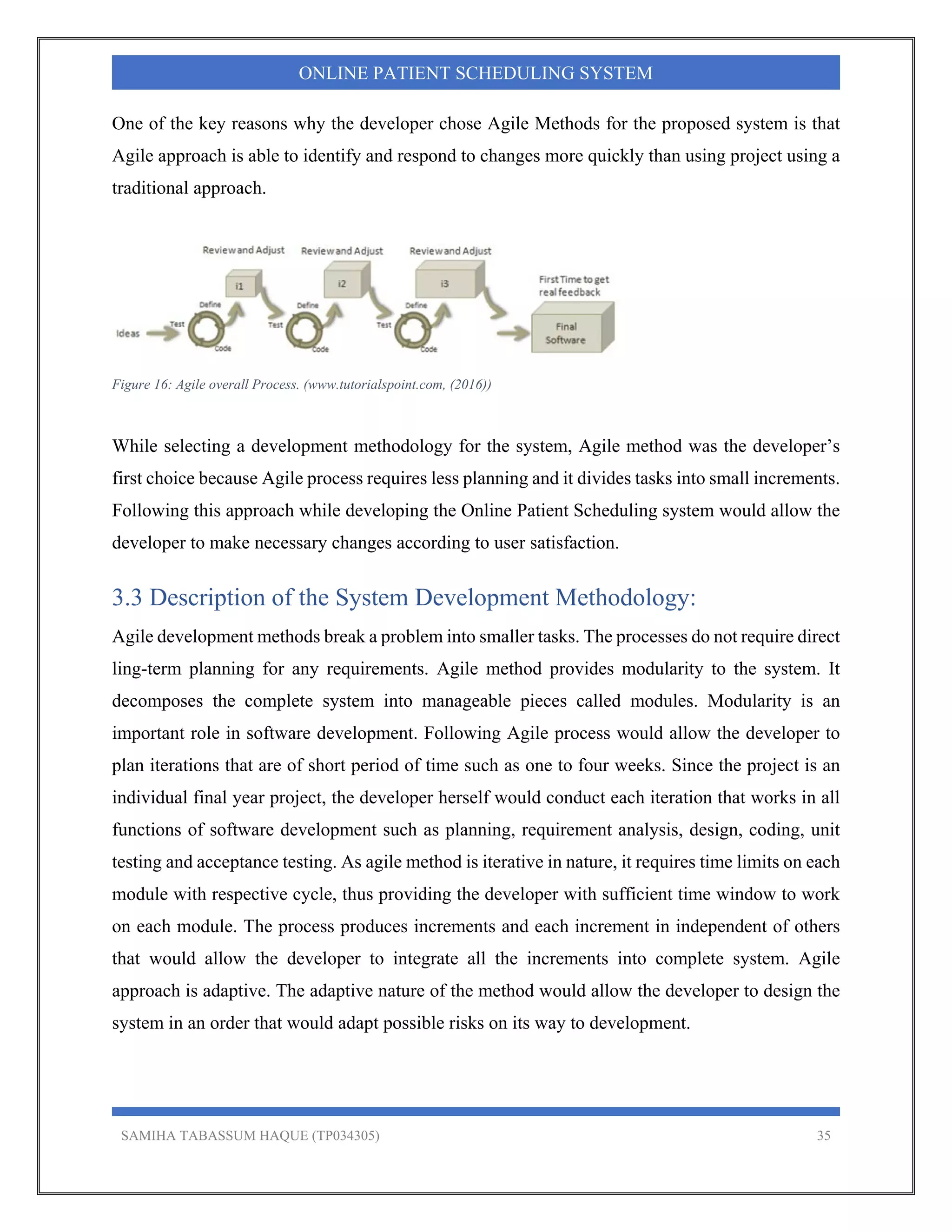SAMIHA TABASSUM HAQUE (TP034305) 35
ONLINE PATIENT SCHEDULING SYSTEM
One of the key reasons why the developer chose Agile Methods for the proposed system is that
Agile approach is able to identify and respond to changes more quickly than using project using a
traditional approach.
Figure 16: Agile overall Process. (www.tutorialspoint.com, (2016))
While selecting a development methodology for the system, Agile method was the developer’s
first choice because Agile process requires less planning and it divides tasks into small increments.
Following this approach while developing the Online Patient Scheduling system would allow the
developer to make necessary changes according to user satisfaction.
3.3 Description of the System Development Methodology:
Agile development methods break a problem into smaller tasks. The processes do not require direct
ling-term planning for any requirements. Agile method provides modularity to the system. It
decomposes the complete system into manageable pieces called modules. Modularity is an
important role in software development. Following Agile process would allow the developer to
plan iterations that are of short period of time such as one to four weeks. Since the project is an
individual final year project, the developer herself would conduct each iteration that works in all
functions of software development such as planning, requirement analysis, design, coding, unit
testing and acceptance testing. As agile method is iterative in nature, it requires time limits on each
module with respective cycle, thus providing the developer with sufficient time window to work
on each module. The process produces increments and each increment in independent of others
that would allow the developer to integrate all the increments into complete system. Agile
approach is adaptive. The adaptive nature of the method would allow the developer to design the
system in an order that would adapt possible risks on its way to development.
 