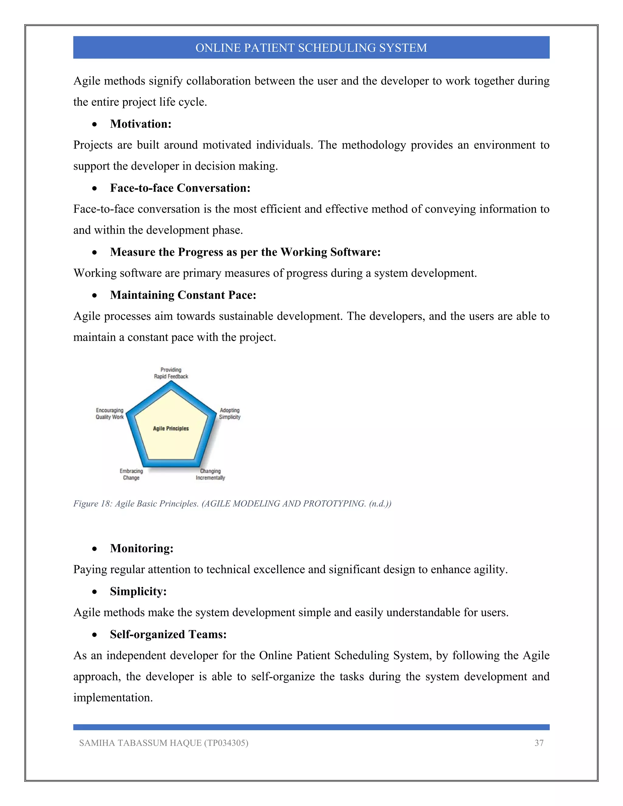 SAMIHA TABASSUM HAQUE (TP034305) 37
ONLINE PATIENT SCHEDULING SYSTEM
Agile methods signify collaboration between the user and the developer to work together during
the entire project life cycle.
 Motivation:
Projects are built around motivated individuals. The methodology provides an environment to
support the developer in decision making.
 Face-to-face Conversation:
Face-to-face conversation is the most efficient and effective method of conveying information to
and within the development phase.
 Measure the Progress as per the Working Software:
Working software are primary measures of progress during a system development.
 Maintaining Constant Pace:
Agile processes aim towards sustainable development. The developers, and the users are able to
maintain a constant pace with the project.
Figure 18: Agile Basic Principles. (AGILE MODELING AND PROTOTYPING. (n.d.))
 Monitoring:
Paying regular attention to technical excellence and significant design to enhance agility.
 Simplicity:
Agile methods make the system development simple and easily understandable for users.
 Self-organized Teams:
As an independent developer for the Online Patient Scheduling System, by following the Agile
approach, the developer is able to self-organize the tasks during the system development and
implementation.
 