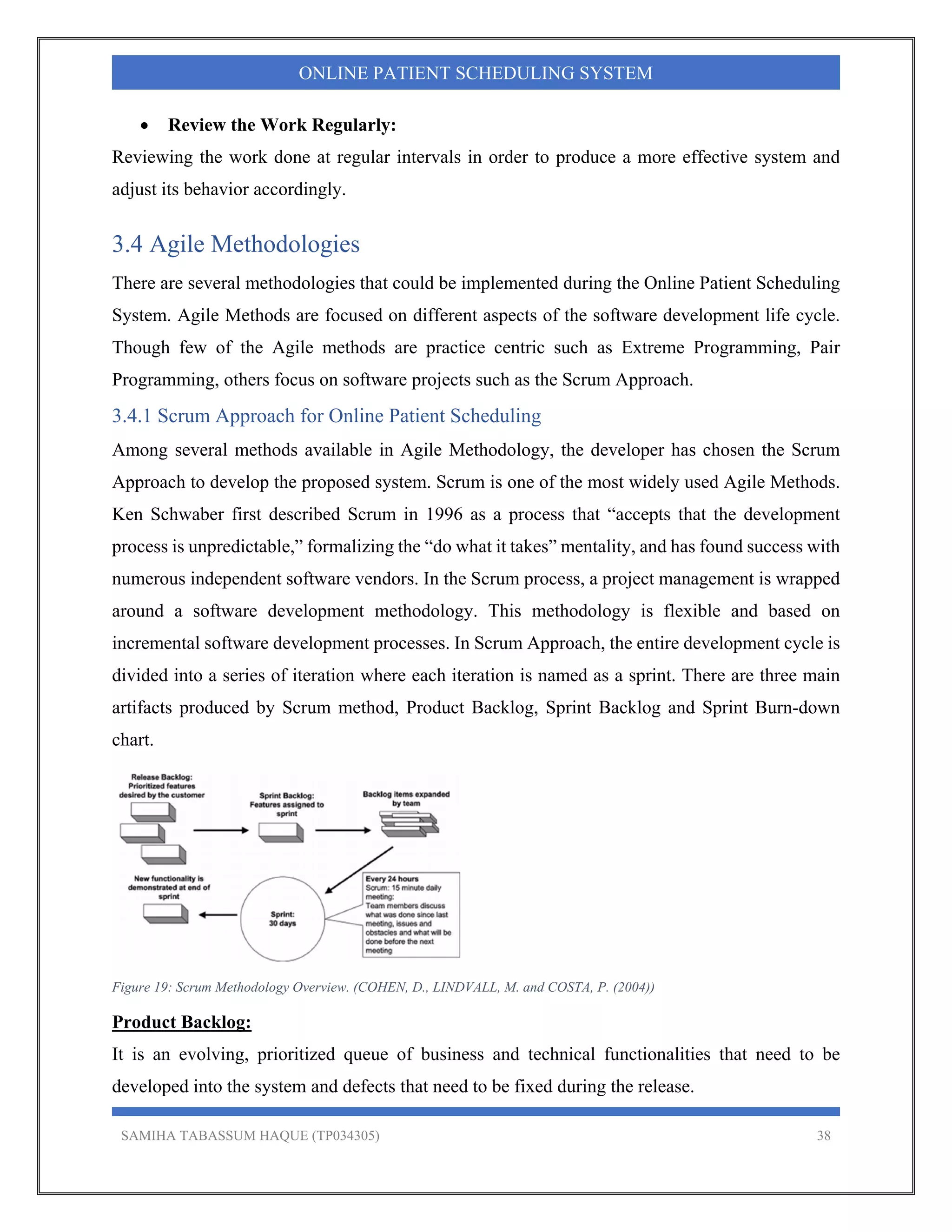 SAMIHA TABASSUM HAQUE (TP034305) 38
ONLINE PATIENT SCHEDULING SYSTEM
 Review the Work Regularly:
Reviewing the work done at regular intervals in order to produce a more effective system and
adjust its behavior accordingly.
3.4 Agile Methodologies
There are several methodologies that could be implemented during the Online Patient Scheduling
System. Agile Methods are focused on different aspects of the software development life cycle.
Though few of the Agile methods are practice centric such as Extreme Programming, Pair
Programming, others focus on software projects such as the Scrum Approach.
3.4.1 Scrum Approach for Online Patient Scheduling
Among several methods available in Agile Methodology, the developer has chosen the Scrum
Approach to develop the proposed system. Scrum is one of the most widely used Agile Methods.
Ken Schwaber first described Scrum in 1996 as a process that “accepts that the development
process is unpredictable,” formalizing the “do what it takes” mentality, and has found success with
numerous independent software vendors. In the Scrum process, a project management is wrapped
around a software development methodology. This methodology is flexible and based on
incremental software development processes. In Scrum Approach, the entire development cycle is
divided into a series of iteration where each iteration is named as a sprint. There are three main
artifacts produced by Scrum method, Product Backlog, Sprint Backlog and Sprint Burn-down
chart.
Figure 19: Scrum Methodology Overview. (COHEN, D., LINDVALL, M. and COSTA, P. (2004))
Product Backlog:
It is an evolving, prioritized queue of business and technical functionalities that need to be
developed into the system and defects that need to be fixed during the release.
 