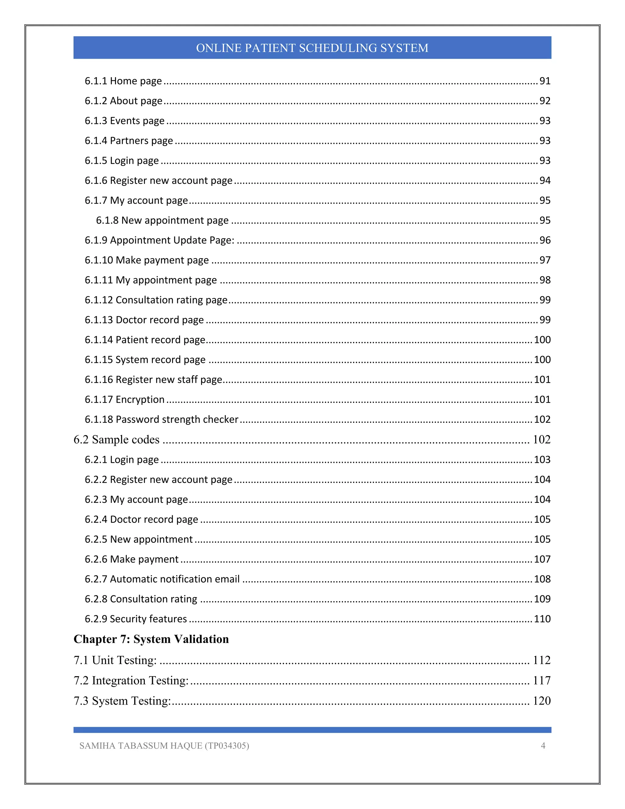 SAMIHA TABASSUM HAQUE (TP034305) 4
ONLINE PATIENT SCHEDULING SYSTEM
6.1.1 Home page ..................................................................................................................................... 91 
6.1.2 About page ..................................................................................................................................... 92 
6.1.3 Events page .................................................................................................................................... 93 
6.1.4 Partners page ................................................................................................................................. 93 
6.1.5 Login page ...................................................................................................................................... 93 
6.1.6 Register new account page ............................................................................................................ 94 
6.1.7 My account page ............................................................................................................................ 95 
6.1.8 New appointment page ............................................................................................................. 95 
6.1.9 Appointment Update Page: ........................................................................................................... 96 
6.1.10 Make payment page .................................................................................................................... 97 
6.1.11 My appointment page ................................................................................................................. 98 
6.1.12 Consultation rating page .............................................................................................................. 99 
6.1.13 Doctor record page ...................................................................................................................... 99 
6.1.14 Patient record page .................................................................................................................... 100 
6.1.15 System record page ................................................................................................................... 100 
6.1.16 Register new staff page.............................................................................................................. 101 
6.1.17 Encryption .................................................................................................................................. 101 
6.1.18 Password strength checker ........................................................................................................ 102 
6.2 Sample codes ........................................................................................................................ 102 
6.2.1 Login page .................................................................................................................................... 103 
6.2.2 Register new account page .......................................................................................................... 104 
6.2.3 My account page .......................................................................................................................... 104 
6.2.4 Doctor record page ...................................................................................................................... 105 
6.2.5 New appointment ........................................................................................................................ 105 
6.2.6 Make payment ............................................................................................................................. 107 
6.2.7 Automatic notification email ....................................................................................................... 108 
6.2.8 Consultation rating ...................................................................................................................... 109 
6.2.9 Security features .......................................................................................................................... 110 
Chapter 7: System Validation
7.1 Unit Testing: ......................................................................................................................... 112 
7.2 Integration Testing:............................................................................................................... 117 
7.3 System Testing:..................................................................................................................... 120 
 