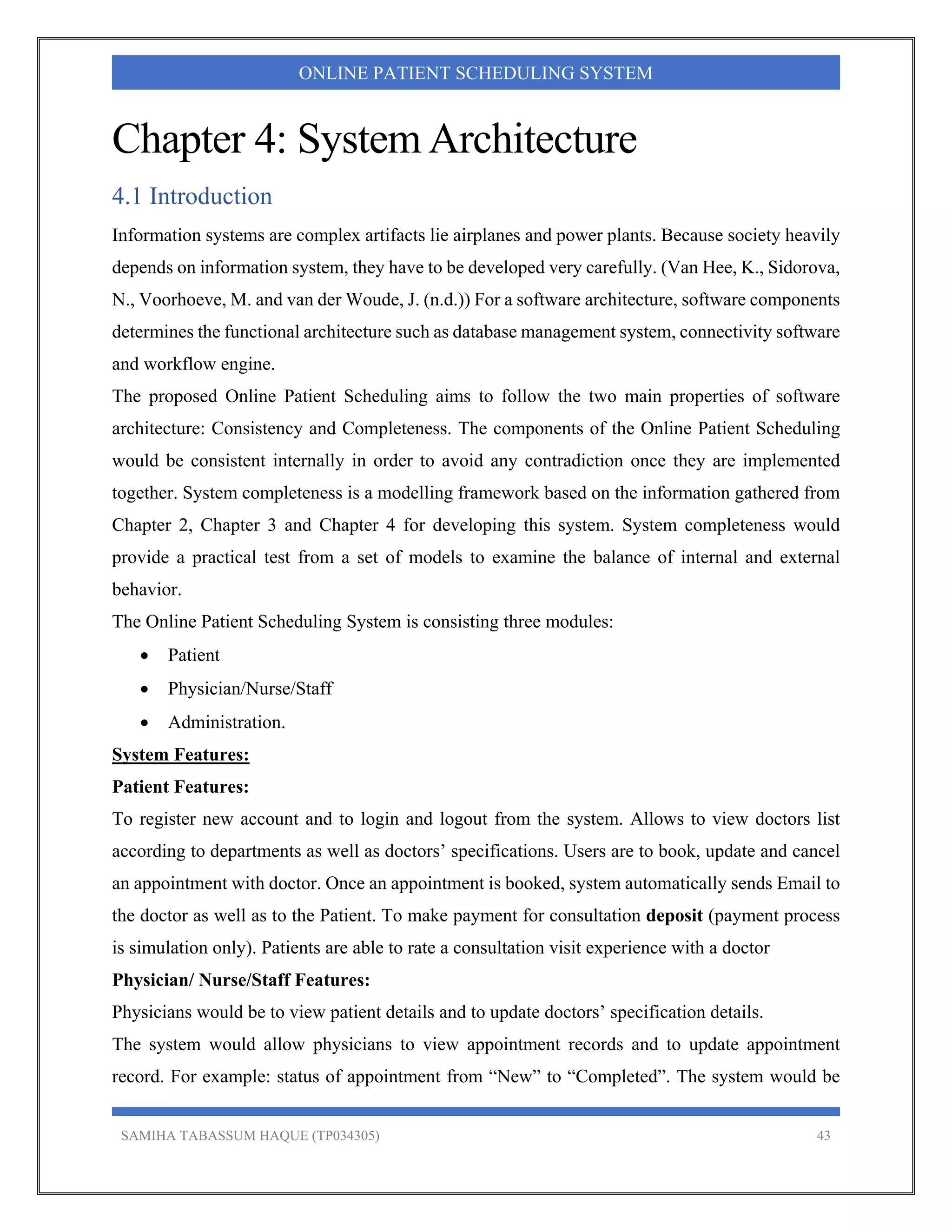 SAMIHA TABASSUM HAQUE (TP034305) 43
ONLINE PATIENT SCHEDULING SYSTEM
Chapter 4: System Architecture
4.1 Introduction
Information systems are complex artifacts lie airplanes and power plants. Because society heavily
depends on information system, they have to be developed very carefully. (Van Hee, K., Sidorova,
N., Voorhoeve, M. and van der Woude, J. (n.d.)) For a software architecture, software components
determines the functional architecture such as database management system, connectivity software
and workflow engine.
The proposed Online Patient Scheduling aims to follow the two main properties of software
architecture: Consistency and Completeness. The components of the Online Patient Scheduling
would be consistent internally in order to avoid any contradiction once they are implemented
together. System completeness is a modelling framework based on the information gathered from
Chapter 2, Chapter 3 and Chapter 4 for developing this system. System completeness would
provide a practical test from a set of models to examine the balance of internal and external
behavior.
The Online Patient Scheduling System is consisting three modules:
 Patient
 Physician/Nurse/Staff
 Administration.
System Features:
Patient Features:
To register new account and to login and logout from the system. Allows to view doctors list
according to departments as well as doctors’ specifications. Users are to book, update and cancel
an appointment with doctor. Once an appointment is booked, system automatically sends Email to
the doctor as well as to the Patient. To make payment for consultation deposit (payment process
is simulation only). Patients are able to rate a consultation visit experience with a doctor
Physician/ Nurse/Staff Features:
Physicians would be to view patient details and to update doctors’ specification details.
The system would allow physicians to view appointment records and to update appointment
record. For example: status of appointment from “New” to “Completed”. The system would be
 