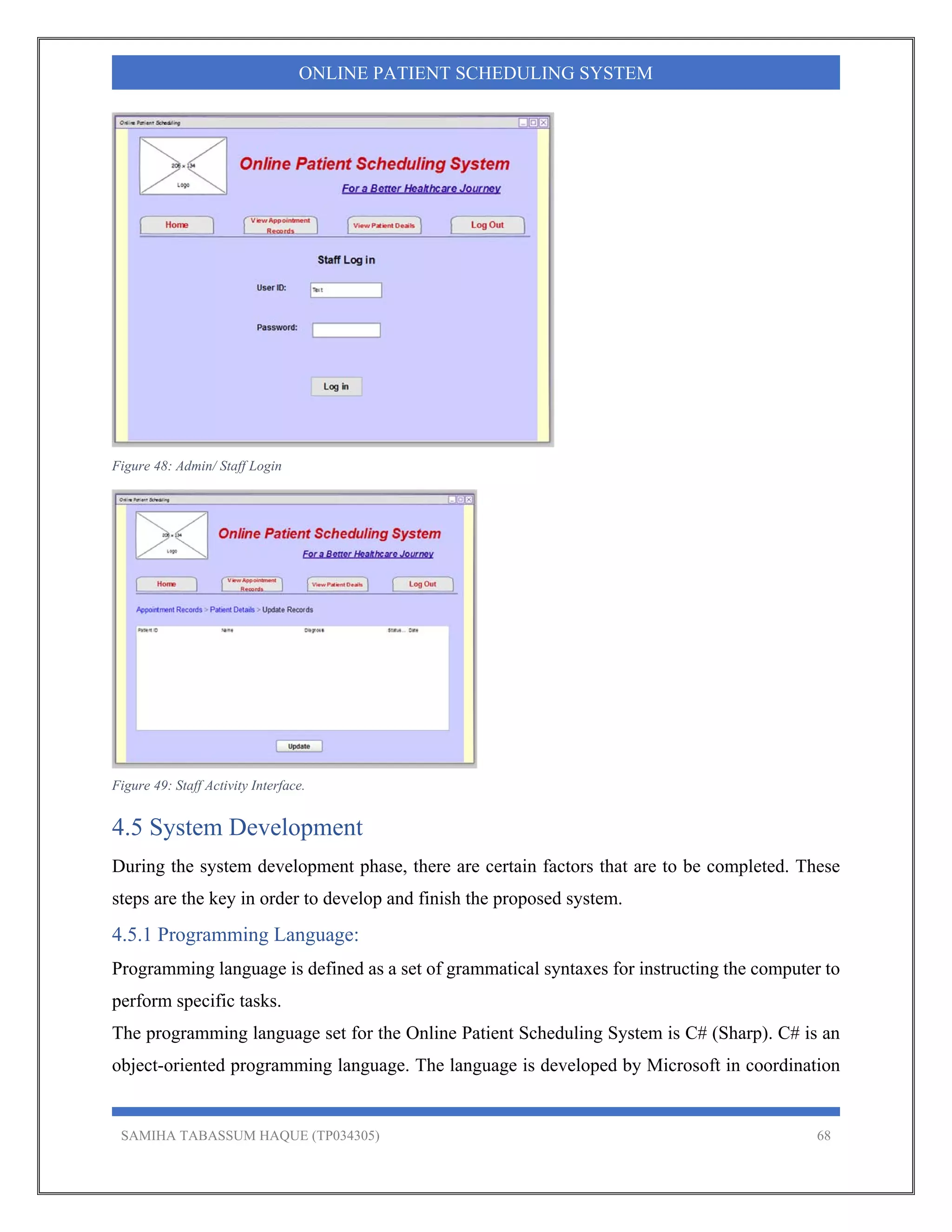 SAMIHA TABASSUM HAQUE (TP034305) 68
ONLINE PATIENT SCHEDULING SYSTEM
Figure 48: Admin/ Staff Login
Figure 49: Staff Activity Interface.
4.5 System Development
During the system development phase, there are certain factors that are to be completed. These
steps are the key in order to develop and finish the proposed system.
4.5.1 Programming Language:
Programming language is defined as a set of grammatical syntaxes for instructing the computer to
perform specific tasks.
The programming language set for the Online Patient Scheduling System is C# (Sharp). C# is an
object-oriented programming language. The language is developed by Microsoft in coordination
 