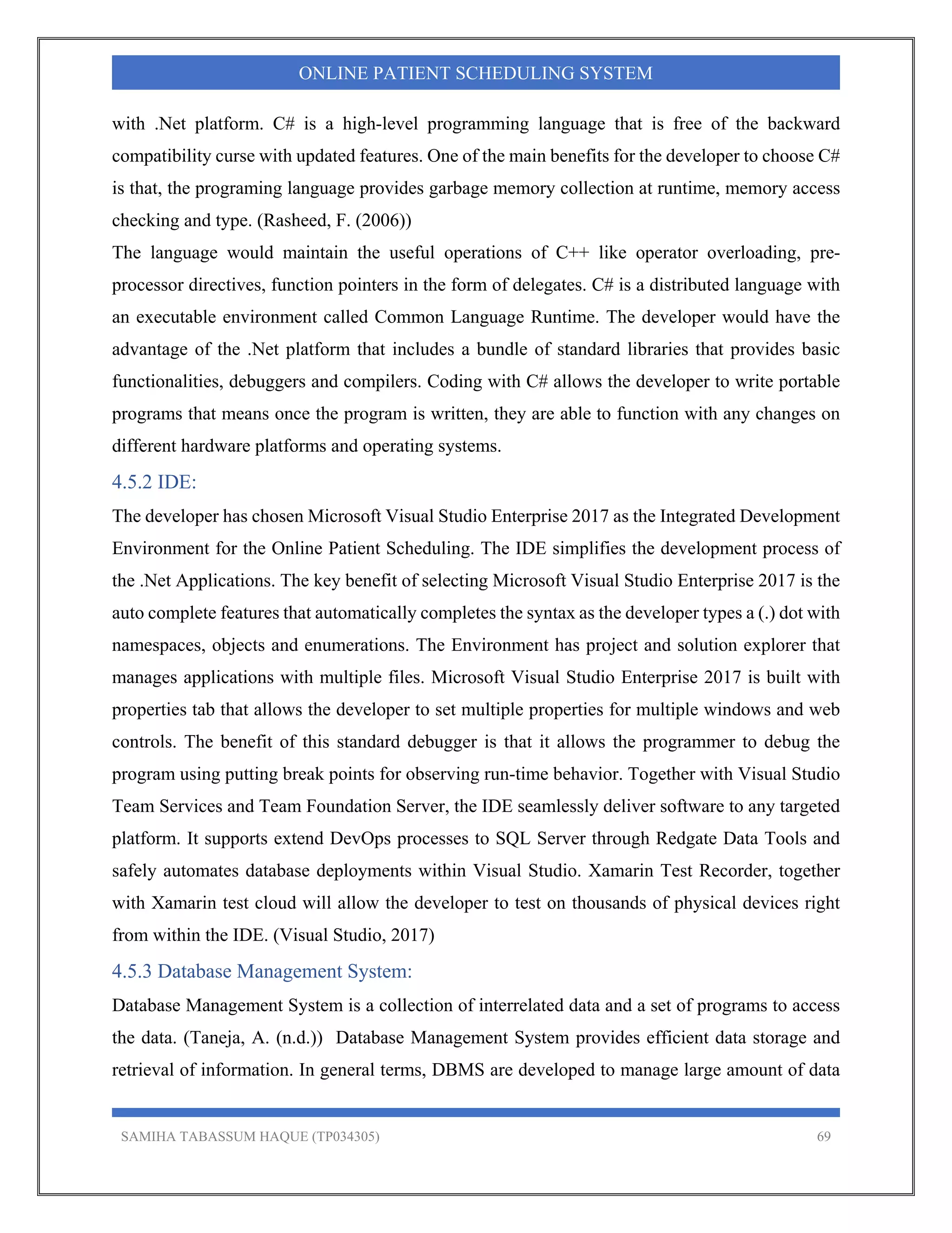 SAMIHA TABASSUM HAQUE (TP034305) 69
ONLINE PATIENT SCHEDULING SYSTEM
with .Net platform. C# is a high-level programming language that is free of the backward
compatibility curse with updated features. One of the main benefits for the developer to choose C#
is that, the programing language provides garbage memory collection at runtime, memory access
checking and type. (Rasheed, F. (2006))
The language would maintain the useful operations of C++ like operator overloading, pre-
processor directives, function pointers in the form of delegates. C# is a distributed language with
an executable environment called Common Language Runtime. The developer would have the
advantage of the .Net platform that includes a bundle of standard libraries that provides basic
functionalities, debuggers and compilers. Coding with C# allows the developer to write portable
programs that means once the program is written, they are able to function with any changes on
different hardware platforms and operating systems.
4.5.2 IDE:
The developer has chosen Microsoft Visual Studio Enterprise 2017 as the Integrated Development
Environment for the Online Patient Scheduling. The IDE simplifies the development process of
the .Net Applications. The key benefit of selecting Microsoft Visual Studio Enterprise 2017 is the
auto complete features that automatically completes the syntax as the developer types a (.) dot with
namespaces, objects and enumerations. The Environment has project and solution explorer that
manages applications with multiple files. Microsoft Visual Studio Enterprise 2017 is built with
properties tab that allows the developer to set multiple properties for multiple windows and web
controls. The benefit of this standard debugger is that it allows the programmer to debug the
program using putting break points for observing run-time behavior. Together with Visual Studio
Team Services and Team Foundation Server, the IDE seamlessly deliver software to any targeted
platform. It supports extend DevOps processes to SQL Server through Redgate Data Tools and
safely automates database deployments within Visual Studio. Xamarin Test Recorder, together
with Xamarin test cloud will allow the developer to test on thousands of physical devices right
from within the IDE. (Visual Studio, 2017)
4.5.3 Database Management System:
Database Management System is a collection of interrelated data and a set of programs to access
the data. (Taneja, A. (n.d.)) Database Management System provides efficient data storage and
retrieval of information. In general terms, DBMS are developed to manage large amount of data
 