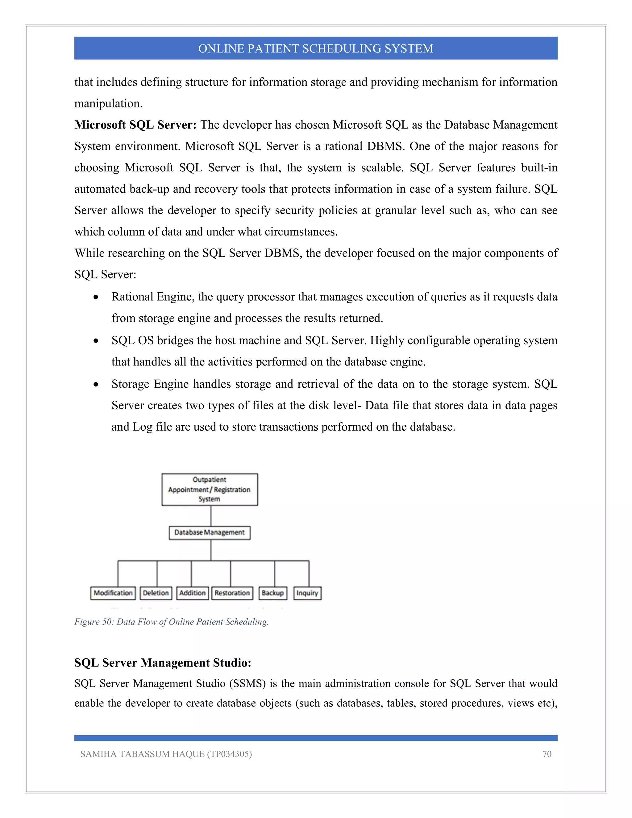 SAMIHA TABASSUM HAQUE (TP034305) 70
ONLINE PATIENT SCHEDULING SYSTEM
that includes defining structure for information storage and providing mechanism for information
manipulation.
Microsoft SQL Server: The developer has chosen Microsoft SQL as the Database Management
System environment. Microsoft SQL Server is a rational DBMS. One of the major reasons for
choosing Microsoft SQL Server is that, the system is scalable. SQL Server features built-in
automated back-up and recovery tools that protects information in case of a system failure. SQL
Server allows the developer to specify security policies at granular level such as, who can see
which column of data and under what circumstances.
While researching on the SQL Server DBMS, the developer focused on the major components of
SQL Server:
 Rational Engine, the query processor that manages execution of queries as it requests data
from storage engine and processes the results returned.
 SQL OS bridges the host machine and SQL Server. Highly configurable operating system
that handles all the activities performed on the database engine.
 Storage Engine handles storage and retrieval of the data on to the storage system. SQL
Server creates two types of files at the disk level- Data file that stores data in data pages
and Log file are used to store transactions performed on the database.
Figure 50: Data Flow of Online Patient Scheduling.
SQL Server Management Studio:
SQL Server Management Studio (SSMS) is the main administration console for SQL Server that would
enable the developer to create database objects (such as databases, tables, stored procedures, views etc),
 
