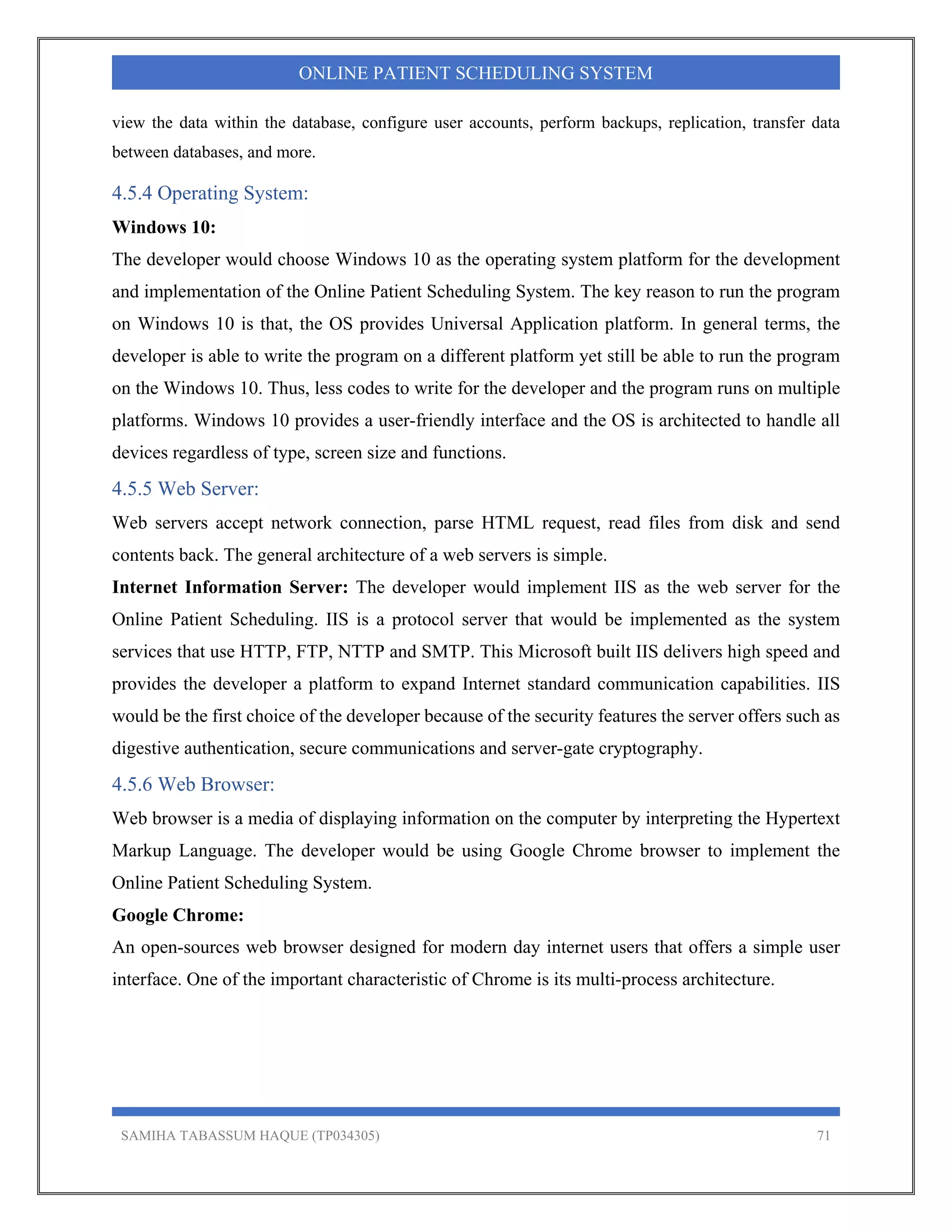 SAMIHA TABASSUM HAQUE (TP034305) 71
ONLINE PATIENT SCHEDULING SYSTEM
view the data within the database, configure user accounts, perform backups, replication, transfer data
between databases, and more.
4.5.4 Operating System:
Windows 10:
The developer would choose Windows 10 as the operating system platform for the development
and implementation of the Online Patient Scheduling System. The key reason to run the program
on Windows 10 is that, the OS provides Universal Application platform. In general terms, the
developer is able to write the program on a different platform yet still be able to run the program
on the Windows 10. Thus, less codes to write for the developer and the program runs on multiple
platforms. Windows 10 provides a user-friendly interface and the OS is architected to handle all
devices regardless of type, screen size and functions.
4.5.5 Web Server:
Web servers accept network connection, parse HTML request, read files from disk and send
contents back. The general architecture of a web servers is simple.
Internet Information Server: The developer would implement IIS as the web server for the
Online Patient Scheduling. IIS is a protocol server that would be implemented as the system
services that use HTTP, FTP, NTTP and SMTP. This Microsoft built IIS delivers high speed and
provides the developer a platform to expand Internet standard communication capabilities. IIS
would be the first choice of the developer because of the security features the server offers such as
digestive authentication, secure communications and server-gate cryptography.
4.5.6 Web Browser:
Web browser is a media of displaying information on the computer by interpreting the Hypertext
Markup Language. The developer would be using Google Chrome browser to implement the
Online Patient Scheduling System.
Google Chrome:
An open-sources web browser designed for modern day internet users that offers a simple user
interface. One of the important characteristic of Chrome is its multi-process architecture.
 