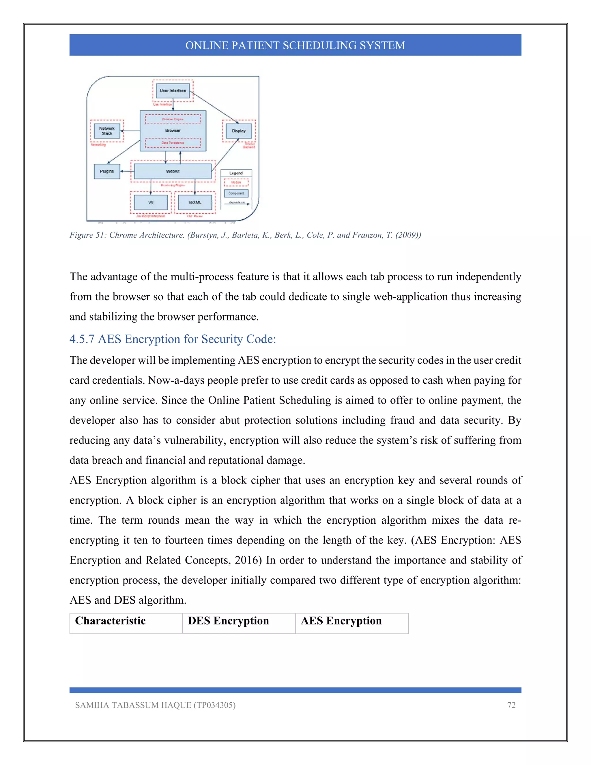 SAMIHA TABASSUM HAQUE (TP034305) 72
ONLINE PATIENT SCHEDULING SYSTEM
Figure 51: Chrome Architecture. (Burstyn, J., Barleta, K., Berk, L., Cole, P. and Franzon, T. (2009))
The advantage of the multi-process feature is that it allows each tab process to run independently
from the browser so that each of the tab could dedicate to single web-application thus increasing
and stabilizing the browser performance.
4.5.7 AES Encryption for Security Code:
The developer will be implementing AES encryption to encrypt the security codes in the user credit
card credentials. Now-a-days people prefer to use credit cards as opposed to cash when paying for
any online service. Since the Online Patient Scheduling is aimed to offer to online payment, the
developer also has to consider abut protection solutions including fraud and data security. By
reducing any data’s vulnerability, encryption will also reduce the system’s risk of suffering from
data breach and financial and reputational damage.
AES Encryption algorithm is a block cipher that uses an encryption key and several rounds of
encryption. A block cipher is an encryption algorithm that works on a single block of data at a
time. The term rounds mean the way in which the encryption algorithm mixes the data re-
encrypting it ten to fourteen times depending on the length of the key. (AES Encryption: AES
Encryption and Related Concepts, 2016) In order to understand the importance and stability of
encryption process, the developer initially compared two different type of encryption algorithm:
AES and DES algorithm.
Characteristic DES Encryption AES Encryption
 