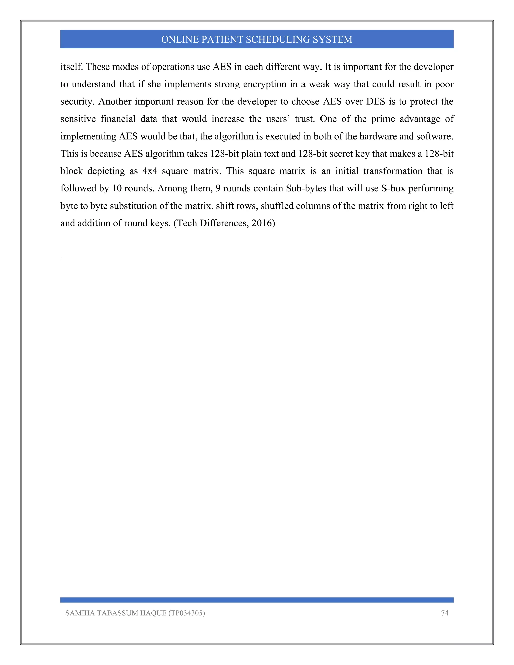 SAMIHA TABASSUM HAQUE (TP034305) 74
ONLINE PATIENT SCHEDULING SYSTEM
itself. These modes of operations use AES in each different way. It is important for the developer
to understand that if she implements strong encryption in a weak way that could result in poor
security. Another important reason for the developer to choose AES over DES is to protect the
sensitive financial data that would increase the users’ trust. One of the prime advantage of
implementing AES would be that, the algorithm is executed in both of the hardware and software.
This is because AES algorithm takes 128-bit plain text and 128-bit secret key that makes a 128-bit
block depicting as 4x4 square matrix. This square matrix is an initial transformation that is
followed by 10 rounds. Among them, 9 rounds contain Sub-bytes that will use S-box performing
byte to byte substitution of the matrix, shift rows, shuffled columns of the matrix from right to left
and addition of round keys. (Tech Differences, 2016)
.
 