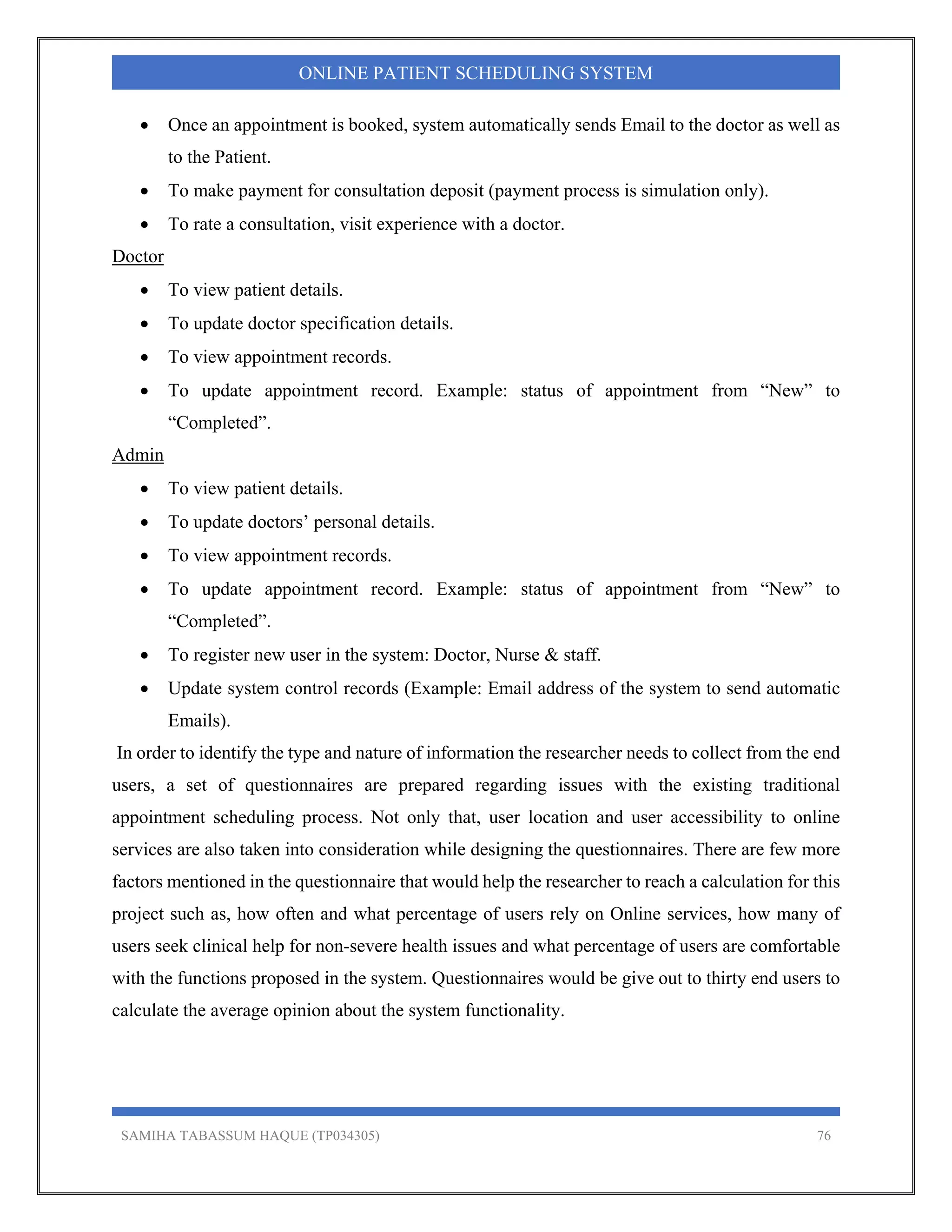 SAMIHA TABASSUM HAQUE (TP034305) 76
ONLINE PATIENT SCHEDULING SYSTEM
 Once an appointment is booked, system automatically sends Email to the doctor as well as
to the Patient.
 To make payment for consultation deposit (payment process is simulation only).
 To rate a consultation, visit experience with a doctor.
Doctor
 To view patient details.
 To update doctor specification details.
 To view appointment records.
 To update appointment record. Example: status of appointment from “New” to
“Completed”.
Admin
 To view patient details.
 To update doctors’ personal details.
 To view appointment records.
 To update appointment record. Example: status of appointment from “New” to
“Completed”.
 To register new user in the system: Doctor, Nurse & staff.
 Update system control records (Example: Email address of the system to send automatic
Emails).
In order to identify the type and nature of information the researcher needs to collect from the end
users, a set of questionnaires are prepared regarding issues with the existing traditional
appointment scheduling process. Not only that, user location and user accessibility to online
services are also taken into consideration while designing the questionnaires. There are few more
factors mentioned in the questionnaire that would help the researcher to reach a calculation for this
project such as, how often and what percentage of users rely on Online services, how many of
users seek clinical help for non-severe health issues and what percentage of users are comfortable
with the functions proposed in the system. Questionnaires would be give out to thirty end users to
calculate the average opinion about the system functionality.
 
