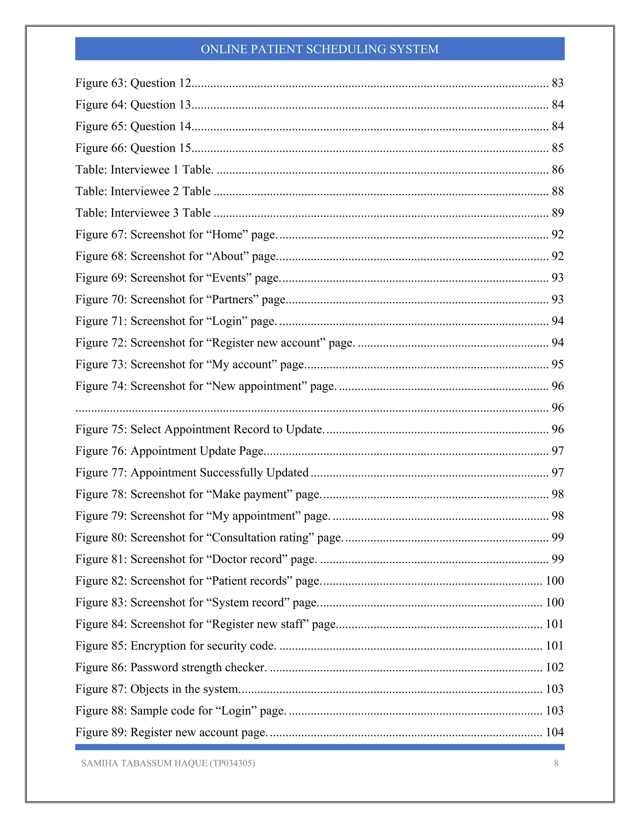 SAMIHA TABASSUM HAQUE (TP034305) 8
ONLINE PATIENT SCHEDULING SYSTEM
Figure 63: Question 12.................................................................................................................. 83 
Figure 64: Question 13.................................................................................................................. 84 
Figure 65: Question 14.................................................................................................................. 84 
Figure 66: Question 15.................................................................................................................. 85 
Table: Interviewee 1 Table. .......................................................................................................... 86 
Table: Interviewee 2 Table ........................................................................................................... 88 
Table: Interviewee 3 Table ........................................................................................................... 89 
Figure 67: Screenshot for “Home” page....................................................................................... 92 
Figure 68: Screenshot for “About” page....................................................................................... 92 
Figure 69: Screenshot for “Events” page...................................................................................... 93 
Figure 70: Screenshot for “Partners” page.................................................................................... 93 
Figure 71: Screenshot for “Login” page....................................................................................... 94 
Figure 72: Screenshot for “Register new account” page. ............................................................. 94 
Figure 73: Screenshot for “My account” page.............................................................................. 95 
Figure 74: Screenshot for “New appointment” page.................................................................... 96 
....................................................................................................................................................... 96 
Figure 75: Select Appointment Record to Update........................................................................ 96 
Figure 76: Appointment Update Page........................................................................................... 97 
Figure 77: Appointment Successfully Updated............................................................................ 97 
Figure 78: Screenshot for “Make payment” page......................................................................... 98 
Figure 79: Screenshot for “My appointment” page...................................................................... 98 
Figure 80: Screenshot for “Consultation rating” page.................................................................. 99 
Figure 81: Screenshot for “Doctor record” page. ......................................................................... 99 
Figure 82: Screenshot for “Patient records” page....................................................................... 100 
Figure 83: Screenshot for “System record” page........................................................................ 100 
Figure 84: Screenshot for “Register new staff” page.................................................................. 101 
Figure 85: Encryption for security code. .................................................................................... 101 
Figure 86: Password strength checker. ....................................................................................... 102 
Figure 87: Objects in the system................................................................................................. 103 
Figure 88: Sample code for “Login” page.................................................................................. 103 
Figure 89: Register new account page........................................................................................ 104 
 
