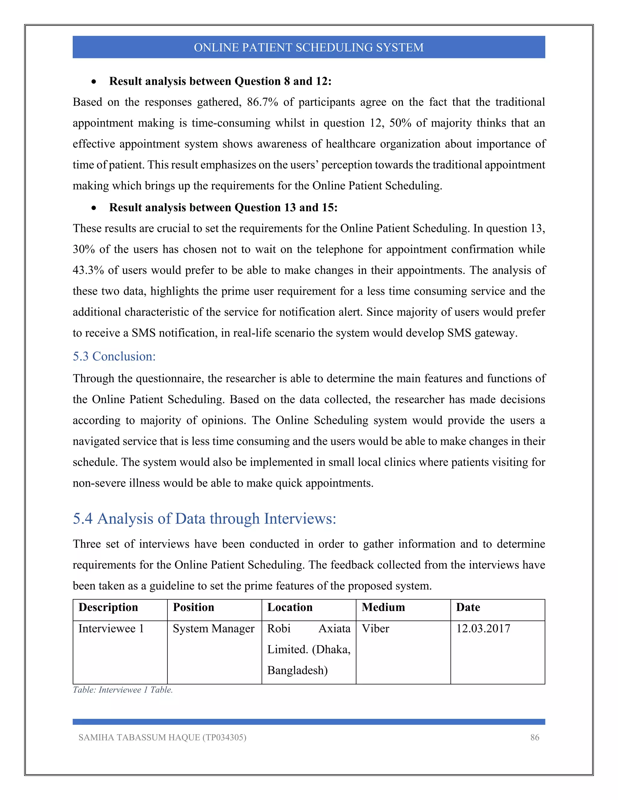 SAMIHA TABASSUM HAQUE (TP034305) 86
ONLINE PATIENT SCHEDULING SYSTEM
 Result analysis between Question 8 and 12:
Based on the responses gathered, 86.7% of participants agree on the fact that the traditional
appointment making is time-consuming whilst in question 12, 50% of majority thinks that an
effective appointment system shows awareness of healthcare organization about importance of
time of patient. This result emphasizes on the users’ perception towards the traditional appointment
making which brings up the requirements for the Online Patient Scheduling.
 Result analysis between Question 13 and 15:
These results are crucial to set the requirements for the Online Patient Scheduling. In question 13,
30% of the users has chosen not to wait on the telephone for appointment confirmation while
43.3% of users would prefer to be able to make changes in their appointments. The analysis of
these two data, highlights the prime user requirement for a less time consuming service and the
additional characteristic of the service for notification alert. Since majority of users would prefer
to receive a SMS notification, in real-life scenario the system would develop SMS gateway.
5.3 Conclusion:
Through the questionnaire, the researcher is able to determine the main features and functions of
the Online Patient Scheduling. Based on the data collected, the researcher has made decisions
according to majority of opinions. The Online Scheduling system would provide the users a
navigated service that is less time consuming and the users would be able to make changes in their
schedule. The system would also be implemented in small local clinics where patients visiting for
non-severe illness would be able to make quick appointments.
5.4 Analysis of Data through Interviews:
Three set of interviews have been conducted in order to gather information and to determine
requirements for the Online Patient Scheduling. The feedback collected from the interviews have
been taken as a guideline to set the prime features of the proposed system.
Description Position Location Medium Date
Interviewee 1 System Manager Robi Axiata
Limited. (Dhaka,
Bangladesh)
Viber 12.03.2017
Table: Interviewee 1 Table.
 