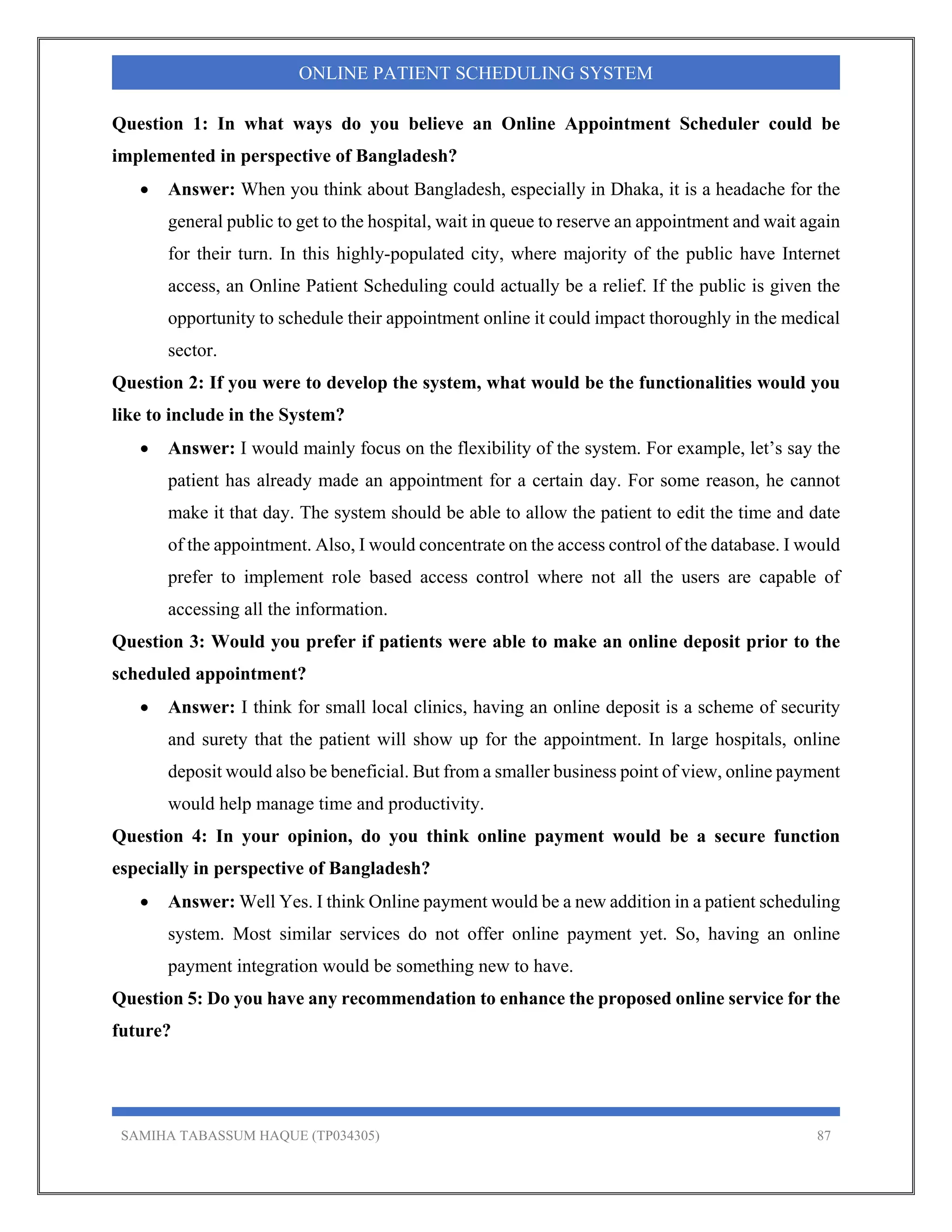 SAMIHA TABASSUM HAQUE (TP034305) 87
ONLINE PATIENT SCHEDULING SYSTEM
Question 1: In what ways do you believe an Online Appointment Scheduler could be
implemented in perspective of Bangladesh?
 Answer: When you think about Bangladesh, especially in Dhaka, it is a headache for the
general public to get to the hospital, wait in queue to reserve an appointment and wait again
for their turn. In this highly-populated city, where majority of the public have Internet
access, an Online Patient Scheduling could actually be a relief. If the public is given the
opportunity to schedule their appointment online it could impact thoroughly in the medical
sector.
Question 2: If you were to develop the system, what would be the functionalities would you
like to include in the System?
 Answer: I would mainly focus on the flexibility of the system. For example, let’s say the
patient has already made an appointment for a certain day. For some reason, he cannot
make it that day. The system should be able to allow the patient to edit the time and date
of the appointment. Also, I would concentrate on the access control of the database. I would
prefer to implement role based access control where not all the users are capable of
accessing all the information.
Question 3: Would you prefer if patients were able to make an online deposit prior to the
scheduled appointment?
 Answer: I think for small local clinics, having an online deposit is a scheme of security
and surety that the patient will show up for the appointment. In large hospitals, online
deposit would also be beneficial. But from a smaller business point of view, online payment
would help manage time and productivity.
Question 4: In your opinion, do you think online payment would be a secure function
especially in perspective of Bangladesh?
 Answer: Well Yes. I think Online payment would be a new addition in a patient scheduling
system. Most similar services do not offer online payment yet. So, having an online
payment integration would be something new to have.
Question 5: Do you have any recommendation to enhance the proposed online service for the
future?
 