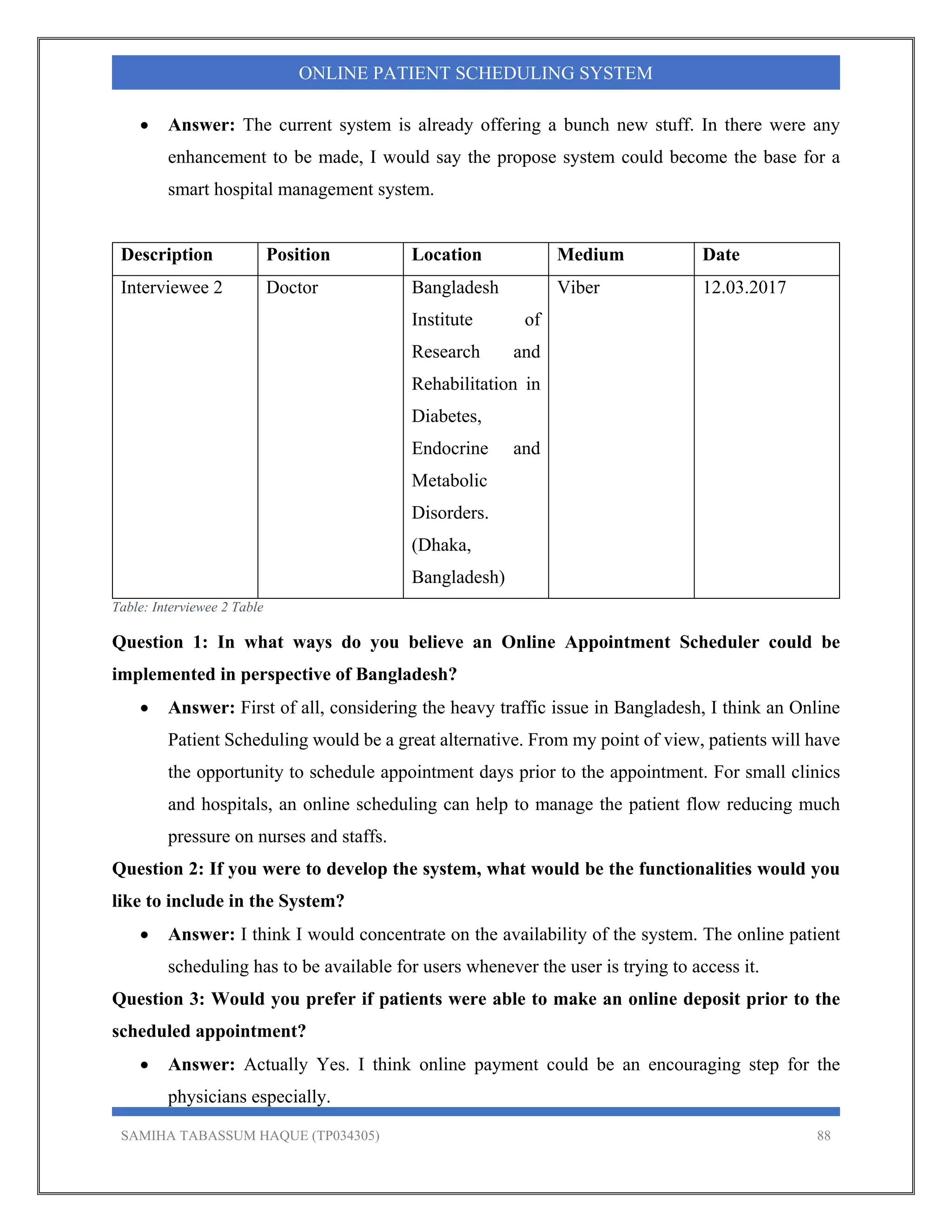 SAMIHA TABASSUM HAQUE (TP034305) 88
ONLINE PATIENT SCHEDULING SYSTEM
 Answer: The current system is already offering a bunch new stuff. In there were any
enhancement to be made, I would say the propose system could become the base for a
smart hospital management system.
Description Position Location Medium Date
Interviewee 2 Doctor Bangladesh
Institute of
Research and
Rehabilitation in
Diabetes,
Endocrine and
Metabolic
Disorders.
(Dhaka,
Bangladesh)
Viber 12.03.2017
Table: Interviewee 2 Table
Question 1: In what ways do you believe an Online Appointment Scheduler could be
implemented in perspective of Bangladesh?
 Answer: First of all, considering the heavy traffic issue in Bangladesh, I think an Online
Patient Scheduling would be a great alternative. From my point of view, patients will have
the opportunity to schedule appointment days prior to the appointment. For small clinics
and hospitals, an online scheduling can help to manage the patient flow reducing much
pressure on nurses and staffs.
Question 2: If you were to develop the system, what would be the functionalities would you
like to include in the System?
 Answer: I think I would concentrate on the availability of the system. The online patient
scheduling has to be available for users whenever the user is trying to access it.
Question 3: Would you prefer if patients were able to make an online deposit prior to the
scheduled appointment?
 Answer: Actually Yes. I think online payment could be an encouraging step for the
physicians especially.
 