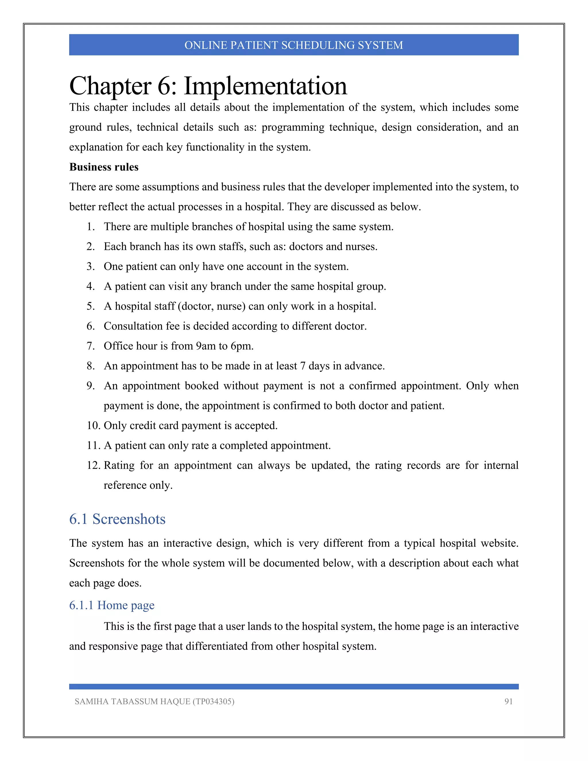 SAMIHA TABASSUM HAQUE (TP034305) 91
ONLINE PATIENT SCHEDULING SYSTEM
Chapter 6: Implementation
This chapter includes all details about the implementation of the system, which includes some
ground rules, technical details such as: programming technique, design consideration, and an
explanation for each key functionality in the system.
Business rules
There are some assumptions and business rules that the developer implemented into the system, to
better reflect the actual processes in a hospital. They are discussed as below.
1. There are multiple branches of hospital using the same system.
2. Each branch has its own staffs, such as: doctors and nurses.
3. One patient can only have one account in the system.
4. A patient can visit any branch under the same hospital group.
5. A hospital staff (doctor, nurse) can only work in a hospital.
6. Consultation fee is decided according to different doctor.
7. Office hour is from 9am to 6pm.
8. An appointment has to be made in at least 7 days in advance.
9. An appointment booked without payment is not a confirmed appointment. Only when
payment is done, the appointment is confirmed to both doctor and patient.
10. Only credit card payment is accepted.
11. A patient can only rate a completed appointment.
12. Rating for an appointment can always be updated, the rating records are for internal
reference only.
6.1 Screenshots
The system has an interactive design, which is very different from a typical hospital website.
Screenshots for the whole system will be documented below, with a description about each what
each page does.
6.1.1 Home page
This is the first page that a user lands to the hospital system, the home page is an interactive
and responsive page that differentiated from other hospital system.
 